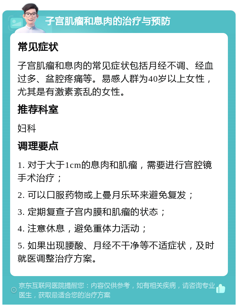 子宫肌瘤和息肉的治疗与预防 常见症状 子宫肌瘤和息肉的常见症状包括月经不调、经血过多、盆腔疼痛等。易感人群为40岁以上女性，尤其是有激素紊乱的女性。 推荐科室 妇科 调理要点 1. 对于大于1cm的息肉和肌瘤，需要进行宫腔镜手术治疗； 2. 可以口服药物或上曼月乐环来避免复发； 3. 定期复查子宫内膜和肌瘤的状态； 4. 注意休息，避免重体力活动； 5. 如果出现腰酸、月经不干净等不适症状，及时就医调整治疗方案。