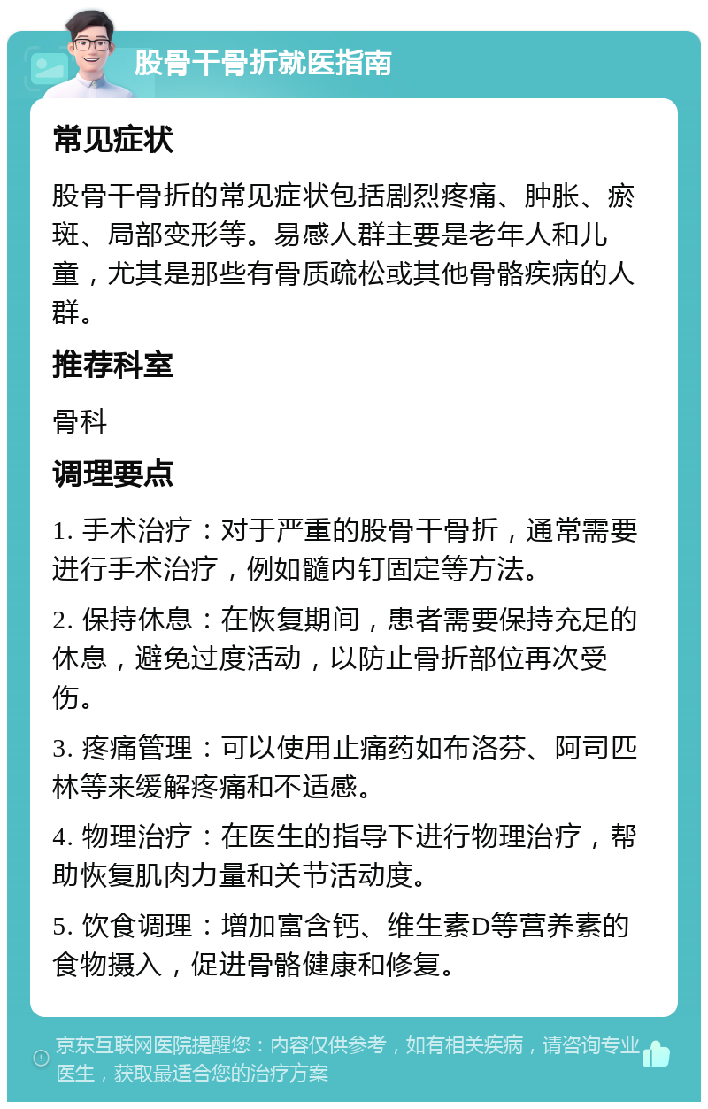 股骨干骨折就医指南 常见症状 股骨干骨折的常见症状包括剧烈疼痛、肿胀、瘀斑、局部变形等。易感人群主要是老年人和儿童，尤其是那些有骨质疏松或其他骨骼疾病的人群。 推荐科室 骨科 调理要点 1. 手术治疗：对于严重的股骨干骨折，通常需要进行手术治疗，例如髓内钉固定等方法。 2. 保持休息：在恢复期间，患者需要保持充足的休息，避免过度活动，以防止骨折部位再次受伤。 3. 疼痛管理：可以使用止痛药如布洛芬、阿司匹林等来缓解疼痛和不适感。 4. 物理治疗：在医生的指导下进行物理治疗，帮助恢复肌肉力量和关节活动度。 5. 饮食调理：增加富含钙、维生素D等营养素的食物摄入，促进骨骼健康和修复。