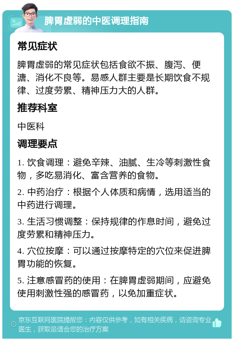 脾胃虚弱的中医调理指南 常见症状 脾胃虚弱的常见症状包括食欲不振、腹泻、便溏、消化不良等。易感人群主要是长期饮食不规律、过度劳累、精神压力大的人群。 推荐科室 中医科 调理要点 1. 饮食调理：避免辛辣、油腻、生冷等刺激性食物，多吃易消化、富含营养的食物。 2. 中药治疗：根据个人体质和病情，选用适当的中药进行调理。 3. 生活习惯调整：保持规律的作息时间，避免过度劳累和精神压力。 4. 穴位按摩：可以通过按摩特定的穴位来促进脾胃功能的恢复。 5. 注意感冒药的使用：在脾胃虚弱期间，应避免使用刺激性强的感冒药，以免加重症状。