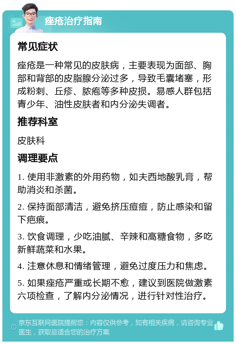 痤疮治疗指南 常见症状 痤疮是一种常见的皮肤病，主要表现为面部、胸部和背部的皮脂腺分泌过多，导致毛囊堵塞，形成粉刺、丘疹、脓疱等多种皮损。易感人群包括青少年、油性皮肤者和内分泌失调者。 推荐科室 皮肤科 调理要点 1. 使用非激素的外用药物，如夫西地酸乳膏，帮助消炎和杀菌。 2. 保持面部清洁，避免挤压痘痘，防止感染和留下疤痕。 3. 饮食调理，少吃油腻、辛辣和高糖食物，多吃新鲜蔬菜和水果。 4. 注意休息和情绪管理，避免过度压力和焦虑。 5. 如果痤疮严重或长期不愈，建议到医院做激素六项检查，了解内分泌情况，进行针对性治疗。