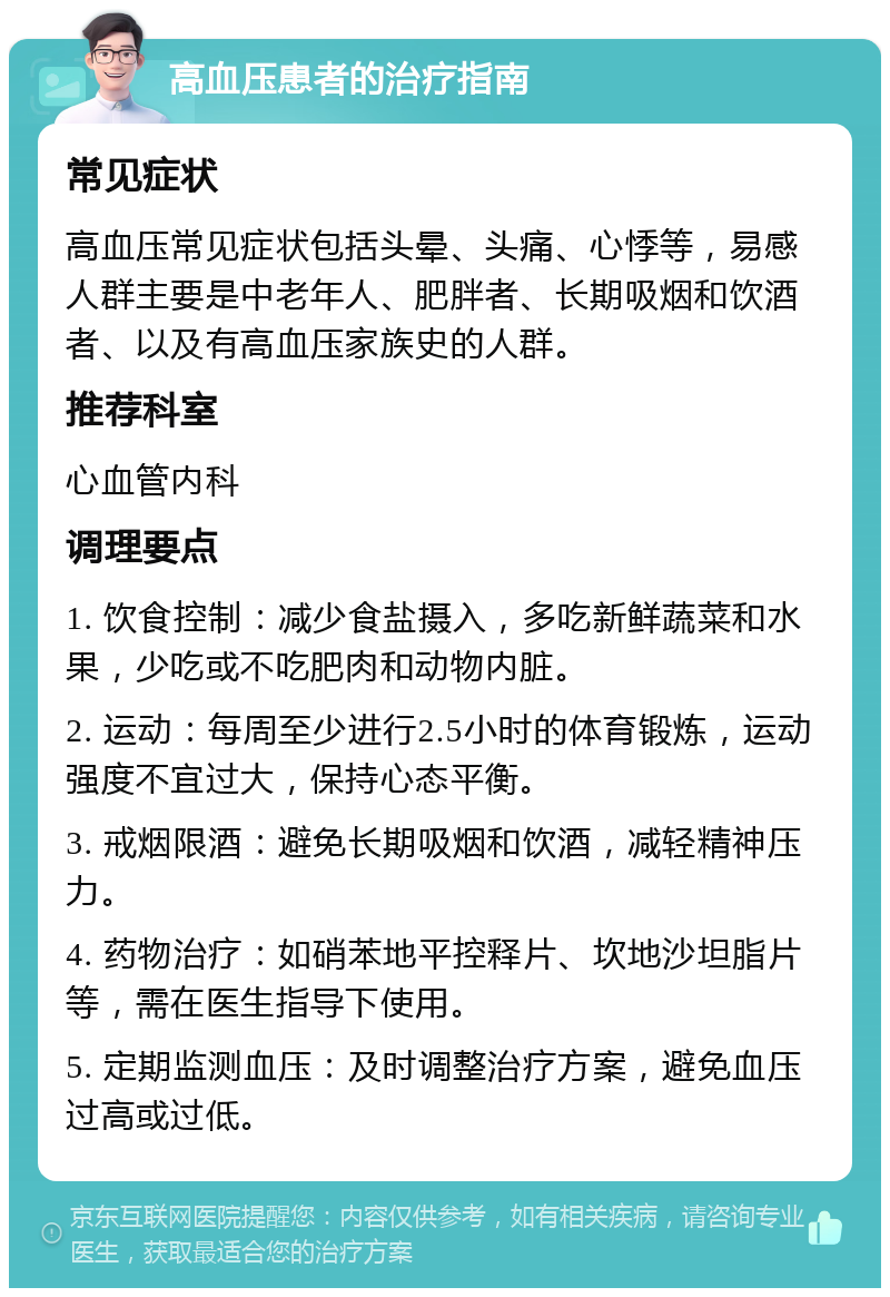 高血压患者的治疗指南 常见症状 高血压常见症状包括头晕、头痛、心悸等，易感人群主要是中老年人、肥胖者、长期吸烟和饮酒者、以及有高血压家族史的人群。 推荐科室 心血管内科 调理要点 1. 饮食控制：减少食盐摄入，多吃新鲜蔬菜和水果，少吃或不吃肥肉和动物内脏。 2. 运动：每周至少进行2.5小时的体育锻炼，运动强度不宜过大，保持心态平衡。 3. 戒烟限酒：避免长期吸烟和饮酒，减轻精神压力。 4. 药物治疗：如硝苯地平控释片、坎地沙坦脂片等，需在医生指导下使用。 5. 定期监测血压：及时调整治疗方案，避免血压过高或过低。