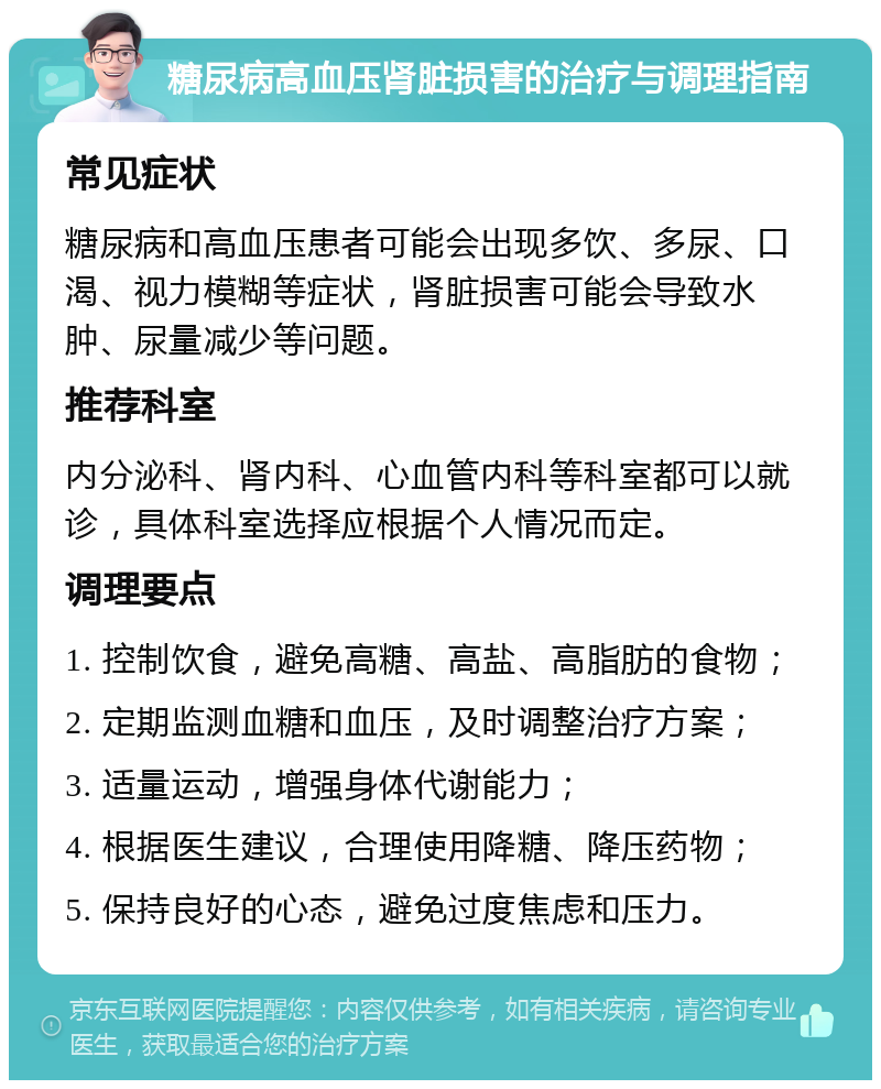 糖尿病高血压肾脏损害的治疗与调理指南 常见症状 糖尿病和高血压患者可能会出现多饮、多尿、口渴、视力模糊等症状，肾脏损害可能会导致水肿、尿量减少等问题。 推荐科室 内分泌科、肾内科、心血管内科等科室都可以就诊，具体科室选择应根据个人情况而定。 调理要点 1. 控制饮食，避免高糖、高盐、高脂肪的食物； 2. 定期监测血糖和血压，及时调整治疗方案； 3. 适量运动，增强身体代谢能力； 4. 根据医生建议，合理使用降糖、降压药物； 5. 保持良好的心态，避免过度焦虑和压力。