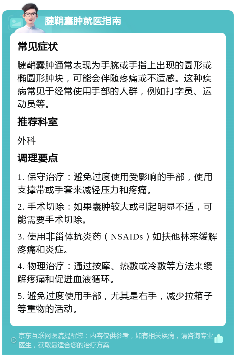 腱鞘囊肿就医指南 常见症状 腱鞘囊肿通常表现为手腕或手指上出现的圆形或椭圆形肿块，可能会伴随疼痛或不适感。这种疾病常见于经常使用手部的人群，例如打字员、运动员等。 推荐科室 外科 调理要点 1. 保守治疗：避免过度使用受影响的手部，使用支撑带或手套来减轻压力和疼痛。 2. 手术切除：如果囊肿较大或引起明显不适，可能需要手术切除。 3. 使用非甾体抗炎药（NSAIDs）如扶他林来缓解疼痛和炎症。 4. 物理治疗：通过按摩、热敷或冷敷等方法来缓解疼痛和促进血液循环。 5. 避免过度使用手部，尤其是右手，减少拉箱子等重物的活动。