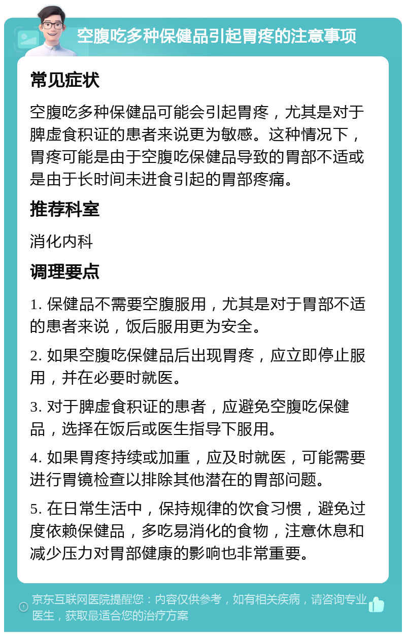 空腹吃多种保健品引起胃疼的注意事项 常见症状 空腹吃多种保健品可能会引起胃疼，尤其是对于脾虚食积证的患者来说更为敏感。这种情况下，胃疼可能是由于空腹吃保健品导致的胃部不适或是由于长时间未进食引起的胃部疼痛。 推荐科室 消化内科 调理要点 1. 保健品不需要空腹服用，尤其是对于胃部不适的患者来说，饭后服用更为安全。 2. 如果空腹吃保健品后出现胃疼，应立即停止服用，并在必要时就医。 3. 对于脾虚食积证的患者，应避免空腹吃保健品，选择在饭后或医生指导下服用。 4. 如果胃疼持续或加重，应及时就医，可能需要进行胃镜检查以排除其他潜在的胃部问题。 5. 在日常生活中，保持规律的饮食习惯，避免过度依赖保健品，多吃易消化的食物，注意休息和减少压力对胃部健康的影响也非常重要。