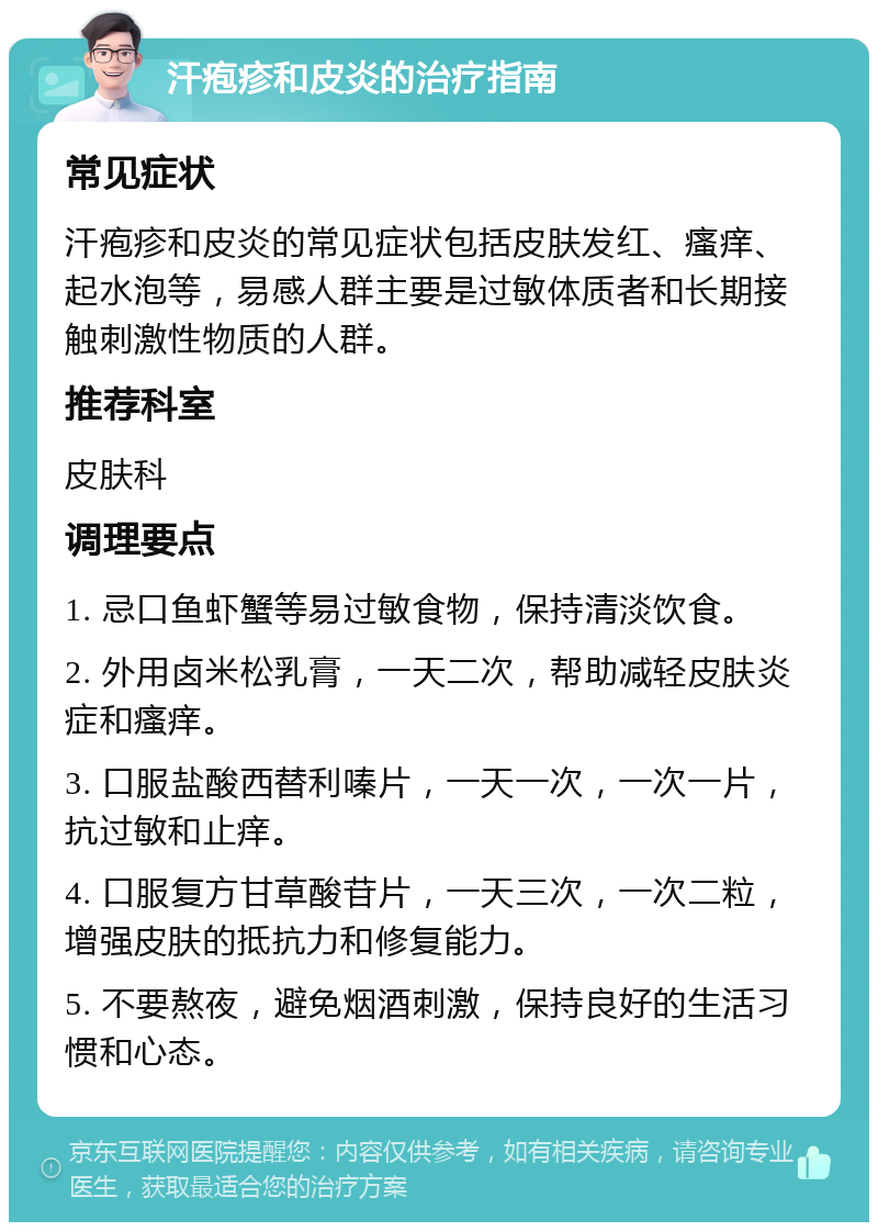 汗疱疹和皮炎的治疗指南 常见症状 汗疱疹和皮炎的常见症状包括皮肤发红、瘙痒、起水泡等，易感人群主要是过敏体质者和长期接触刺激性物质的人群。 推荐科室 皮肤科 调理要点 1. 忌口鱼虾蟹等易过敏食物，保持清淡饮食。 2. 外用卤米松乳膏，一天二次，帮助减轻皮肤炎症和瘙痒。 3. 口服盐酸西替利嗪片，一天一次，一次一片，抗过敏和止痒。 4. 口服复方甘草酸苷片，一天三次，一次二粒，增强皮肤的抵抗力和修复能力。 5. 不要熬夜，避免烟酒刺激，保持良好的生活习惯和心态。