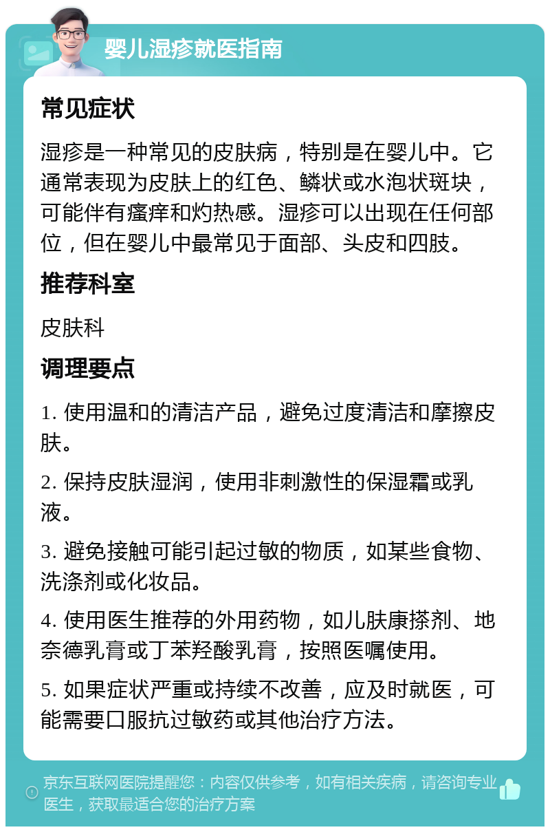 婴儿湿疹就医指南 常见症状 湿疹是一种常见的皮肤病，特别是在婴儿中。它通常表现为皮肤上的红色、鳞状或水泡状斑块，可能伴有瘙痒和灼热感。湿疹可以出现在任何部位，但在婴儿中最常见于面部、头皮和四肢。 推荐科室 皮肤科 调理要点 1. 使用温和的清洁产品，避免过度清洁和摩擦皮肤。 2. 保持皮肤湿润，使用非刺激性的保湿霜或乳液。 3. 避免接触可能引起过敏的物质，如某些食物、洗涤剂或化妆品。 4. 使用医生推荐的外用药物，如儿肤康搽剂、地奈德乳膏或丁苯羟酸乳膏，按照医嘱使用。 5. 如果症状严重或持续不改善，应及时就医，可能需要口服抗过敏药或其他治疗方法。