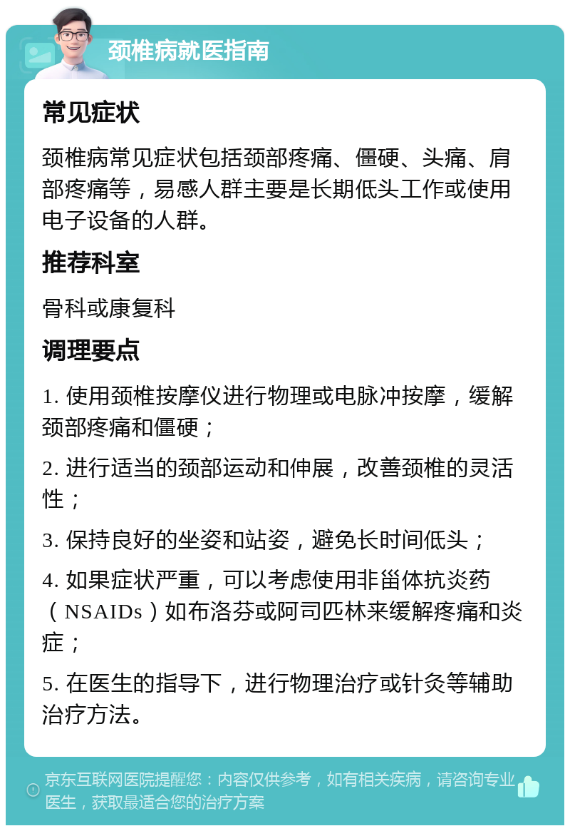 颈椎病就医指南 常见症状 颈椎病常见症状包括颈部疼痛、僵硬、头痛、肩部疼痛等，易感人群主要是长期低头工作或使用电子设备的人群。 推荐科室 骨科或康复科 调理要点 1. 使用颈椎按摩仪进行物理或电脉冲按摩，缓解颈部疼痛和僵硬； 2. 进行适当的颈部运动和伸展，改善颈椎的灵活性； 3. 保持良好的坐姿和站姿，避免长时间低头； 4. 如果症状严重，可以考虑使用非甾体抗炎药（NSAIDs）如布洛芬或阿司匹林来缓解疼痛和炎症； 5. 在医生的指导下，进行物理治疗或针灸等辅助治疗方法。