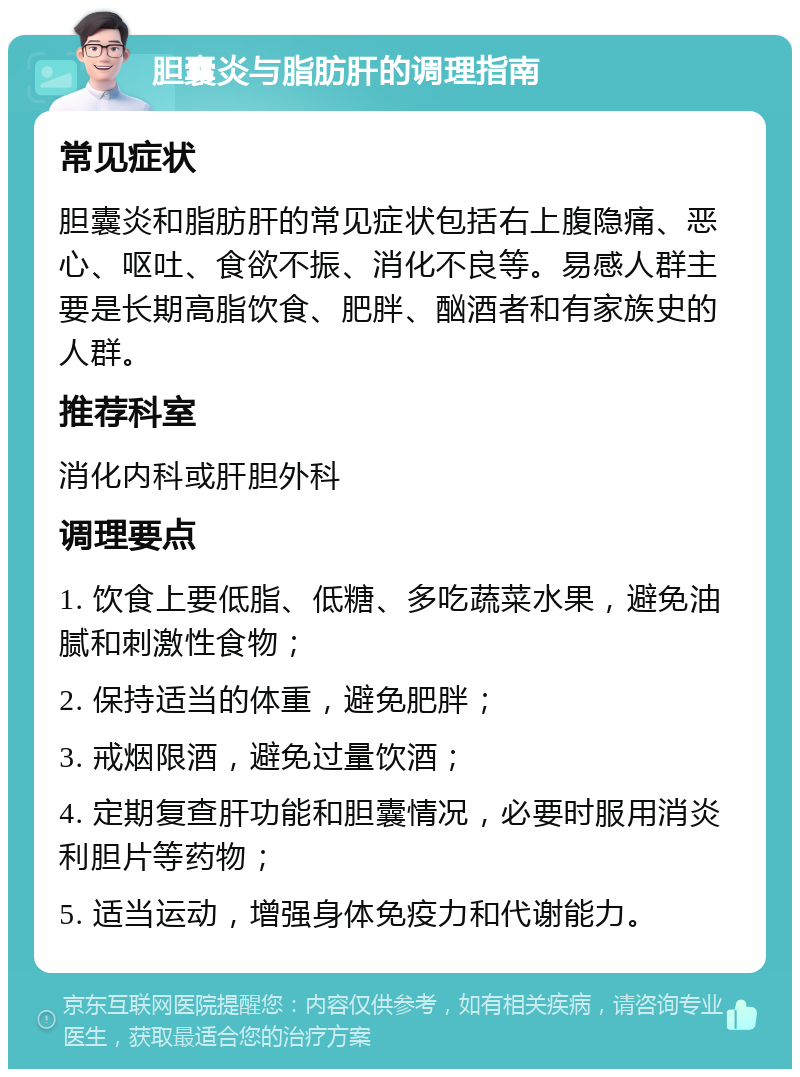 胆囊炎与脂肪肝的调理指南 常见症状 胆囊炎和脂肪肝的常见症状包括右上腹隐痛、恶心、呕吐、食欲不振、消化不良等。易感人群主要是长期高脂饮食、肥胖、酗酒者和有家族史的人群。 推荐科室 消化内科或肝胆外科 调理要点 1. 饮食上要低脂、低糖、多吃蔬菜水果，避免油腻和刺激性食物； 2. 保持适当的体重，避免肥胖； 3. 戒烟限酒，避免过量饮酒； 4. 定期复查肝功能和胆囊情况，必要时服用消炎利胆片等药物； 5. 适当运动，增强身体免疫力和代谢能力。