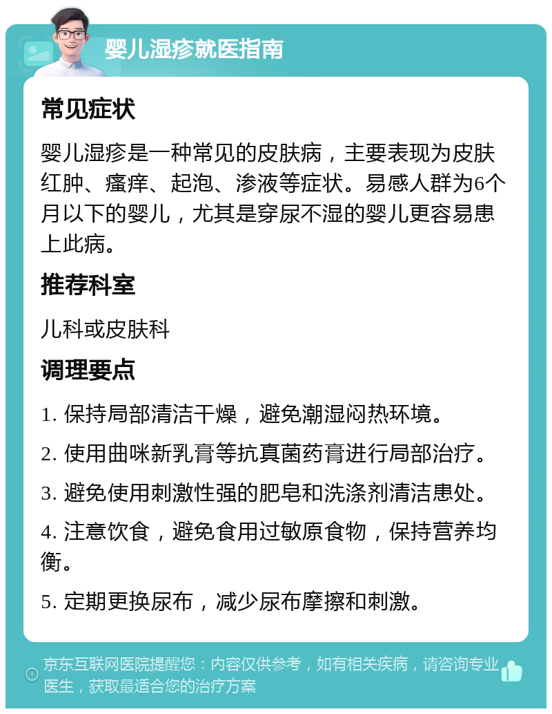 婴儿湿疹就医指南 常见症状 婴儿湿疹是一种常见的皮肤病，主要表现为皮肤红肿、瘙痒、起泡、渗液等症状。易感人群为6个月以下的婴儿，尤其是穿尿不湿的婴儿更容易患上此病。 推荐科室 儿科或皮肤科 调理要点 1. 保持局部清洁干燥，避免潮湿闷热环境。 2. 使用曲咪新乳膏等抗真菌药膏进行局部治疗。 3. 避免使用刺激性强的肥皂和洗涤剂清洁患处。 4. 注意饮食，避免食用过敏原食物，保持营养均衡。 5. 定期更换尿布，减少尿布摩擦和刺激。