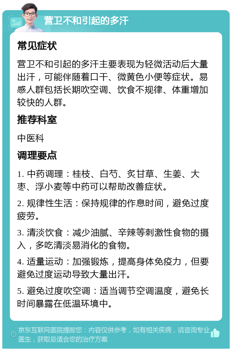 营卫不和引起的多汗 常见症状 营卫不和引起的多汗主要表现为轻微活动后大量出汗，可能伴随着口干、微黄色小便等症状。易感人群包括长期吹空调、饮食不规律、体重增加较快的人群。 推荐科室 中医科 调理要点 1. 中药调理：桂枝、白芍、炙甘草、生姜、大枣、浮小麦等中药可以帮助改善症状。 2. 规律性生活：保持规律的作息时间，避免过度疲劳。 3. 清淡饮食：减少油腻、辛辣等刺激性食物的摄入，多吃清淡易消化的食物。 4. 适量运动：加强锻炼，提高身体免疫力，但要避免过度运动导致大量出汗。 5. 避免过度吹空调：适当调节空调温度，避免长时间暴露在低温环境中。