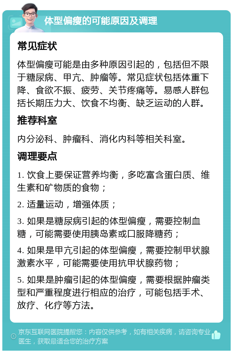 体型偏瘦的可能原因及调理 常见症状 体型偏瘦可能是由多种原因引起的，包括但不限于糖尿病、甲亢、肿瘤等。常见症状包括体重下降、食欲不振、疲劳、关节疼痛等。易感人群包括长期压力大、饮食不均衡、缺乏运动的人群。 推荐科室 内分泌科、肿瘤科、消化内科等相关科室。 调理要点 1. 饮食上要保证营养均衡，多吃富含蛋白质、维生素和矿物质的食物； 2. 适量运动，增强体质； 3. 如果是糖尿病引起的体型偏瘦，需要控制血糖，可能需要使用胰岛素或口服降糖药； 4. 如果是甲亢引起的体型偏瘦，需要控制甲状腺激素水平，可能需要使用抗甲状腺药物； 5. 如果是肿瘤引起的体型偏瘦，需要根据肿瘤类型和严重程度进行相应的治疗，可能包括手术、放疗、化疗等方法。