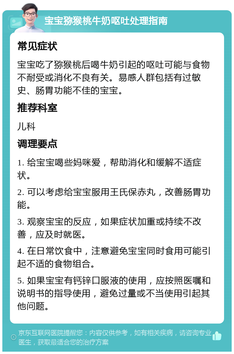 宝宝猕猴桃牛奶呕吐处理指南 常见症状 宝宝吃了猕猴桃后喝牛奶引起的呕吐可能与食物不耐受或消化不良有关。易感人群包括有过敏史、肠胃功能不佳的宝宝。 推荐科室 儿科 调理要点 1. 给宝宝喝些妈咪爱，帮助消化和缓解不适症状。 2. 可以考虑给宝宝服用王氏保赤丸，改善肠胃功能。 3. 观察宝宝的反应，如果症状加重或持续不改善，应及时就医。 4. 在日常饮食中，注意避免宝宝同时食用可能引起不适的食物组合。 5. 如果宝宝有钙锌口服液的使用，应按照医嘱和说明书的指导使用，避免过量或不当使用引起其他问题。