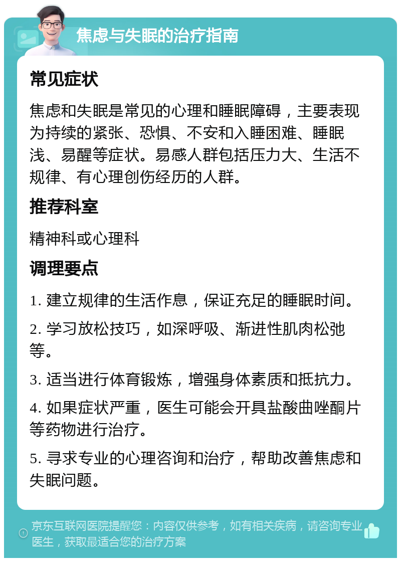 焦虑与失眠的治疗指南 常见症状 焦虑和失眠是常见的心理和睡眠障碍，主要表现为持续的紧张、恐惧、不安和入睡困难、睡眠浅、易醒等症状。易感人群包括压力大、生活不规律、有心理创伤经历的人群。 推荐科室 精神科或心理科 调理要点 1. 建立规律的生活作息，保证充足的睡眠时间。 2. 学习放松技巧，如深呼吸、渐进性肌肉松弛等。 3. 适当进行体育锻炼，增强身体素质和抵抗力。 4. 如果症状严重，医生可能会开具盐酸曲唑酮片等药物进行治疗。 5. 寻求专业的心理咨询和治疗，帮助改善焦虑和失眠问题。