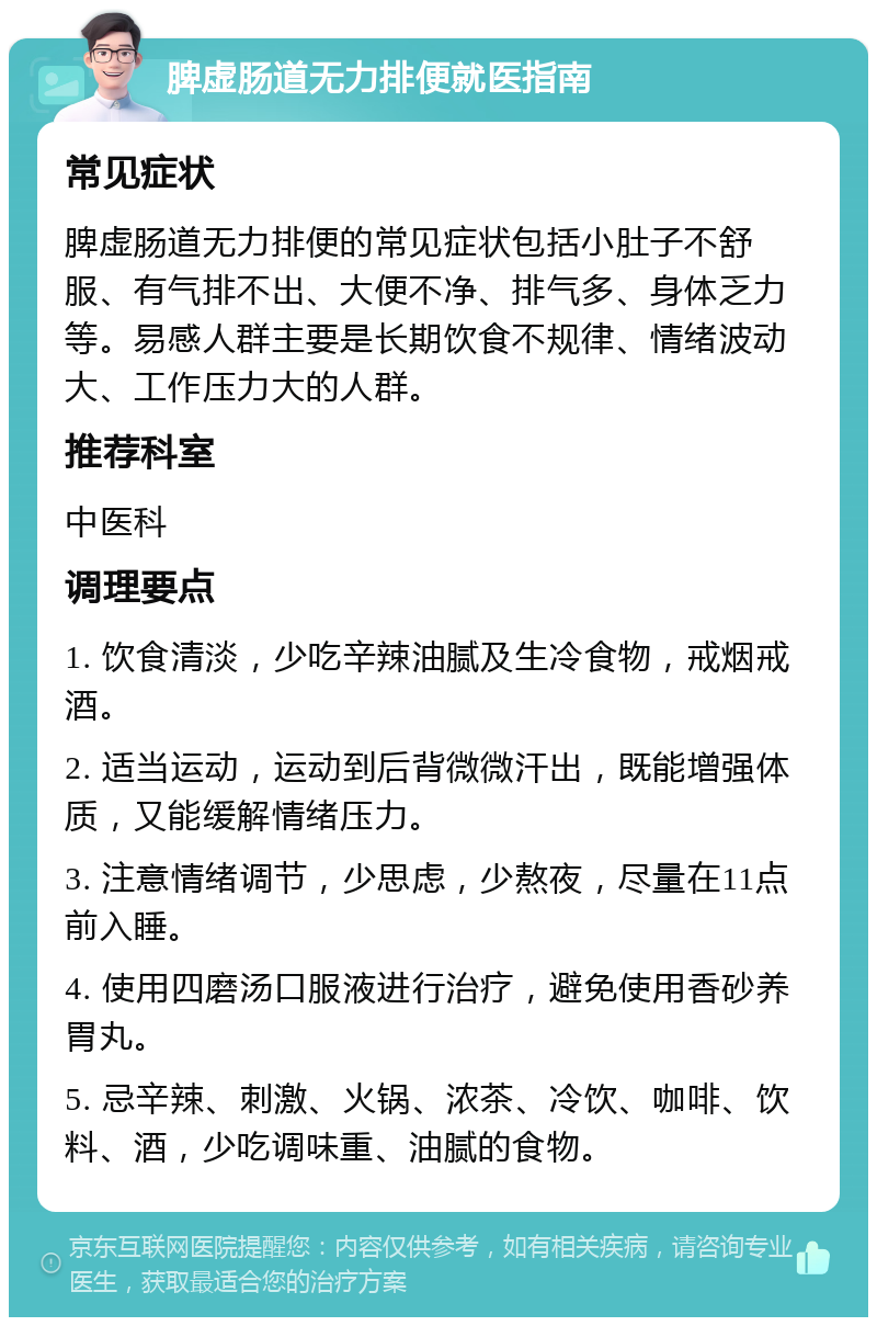 脾虚肠道无力排便就医指南 常见症状 脾虚肠道无力排便的常见症状包括小肚子不舒服、有气排不出、大便不净、排气多、身体乏力等。易感人群主要是长期饮食不规律、情绪波动大、工作压力大的人群。 推荐科室 中医科 调理要点 1. 饮食清淡，少吃辛辣油腻及生冷食物，戒烟戒酒。 2. 适当运动，运动到后背微微汗出，既能增强体质，又能缓解情绪压力。 3. 注意情绪调节，少思虑，少熬夜，尽量在11点前入睡。 4. 使用四磨汤口服液进行治疗，避免使用香砂养胃丸。 5. 忌辛辣、刺激、火锅、浓茶、冷饮、咖啡、饮料、酒，少吃调味重、油腻的食物。