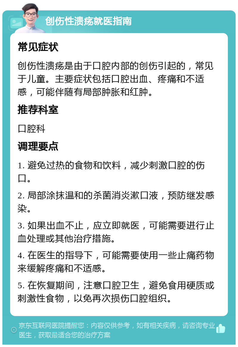 创伤性溃疡就医指南 常见症状 创伤性溃疡是由于口腔内部的创伤引起的，常见于儿童。主要症状包括口腔出血、疼痛和不适感，可能伴随有局部肿胀和红肿。 推荐科室 口腔科 调理要点 1. 避免过热的食物和饮料，减少刺激口腔的伤口。 2. 局部涂抹温和的杀菌消炎漱口液，预防继发感染。 3. 如果出血不止，应立即就医，可能需要进行止血处理或其他治疗措施。 4. 在医生的指导下，可能需要使用一些止痛药物来缓解疼痛和不适感。 5. 在恢复期间，注意口腔卫生，避免食用硬质或刺激性食物，以免再次损伤口腔组织。