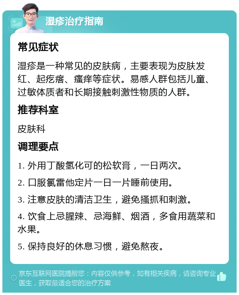 湿疹治疗指南 常见症状 湿疹是一种常见的皮肤病，主要表现为皮肤发红、起疙瘩、瘙痒等症状。易感人群包括儿童、过敏体质者和长期接触刺激性物质的人群。 推荐科室 皮肤科 调理要点 1. 外用丁酸氢化可的松软膏，一日两次。 2. 口服氯雷他定片一日一片睡前使用。 3. 注意皮肤的清洁卫生，避免搔抓和刺激。 4. 饮食上忌腥辣、忌海鲜、烟酒，多食用蔬菜和水果。 5. 保持良好的休息习惯，避免熬夜。