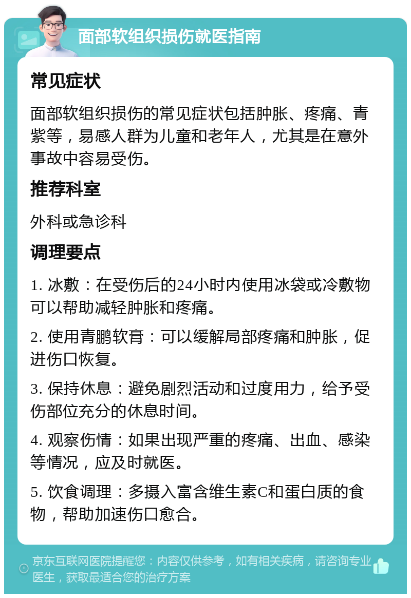 面部软组织损伤就医指南 常见症状 面部软组织损伤的常见症状包括肿胀、疼痛、青紫等，易感人群为儿童和老年人，尤其是在意外事故中容易受伤。 推荐科室 外科或急诊科 调理要点 1. 冰敷：在受伤后的24小时内使用冰袋或冷敷物可以帮助减轻肿胀和疼痛。 2. 使用青鹏软膏：可以缓解局部疼痛和肿胀，促进伤口恢复。 3. 保持休息：避免剧烈活动和过度用力，给予受伤部位充分的休息时间。 4. 观察伤情：如果出现严重的疼痛、出血、感染等情况，应及时就医。 5. 饮食调理：多摄入富含维生素C和蛋白质的食物，帮助加速伤口愈合。