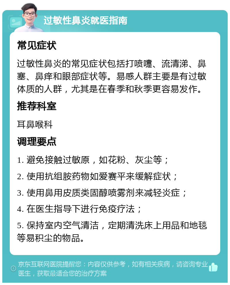 过敏性鼻炎就医指南 常见症状 过敏性鼻炎的常见症状包括打喷嚏、流清涕、鼻塞、鼻痒和眼部症状等。易感人群主要是有过敏体质的人群，尤其是在春季和秋季更容易发作。 推荐科室 耳鼻喉科 调理要点 1. 避免接触过敏原，如花粉、灰尘等； 2. 使用抗组胺药物如爱赛平来缓解症状； 3. 使用鼻用皮质类固醇喷雾剂来减轻炎症； 4. 在医生指导下进行免疫疗法； 5. 保持室内空气清洁，定期清洗床上用品和地毯等易积尘的物品。