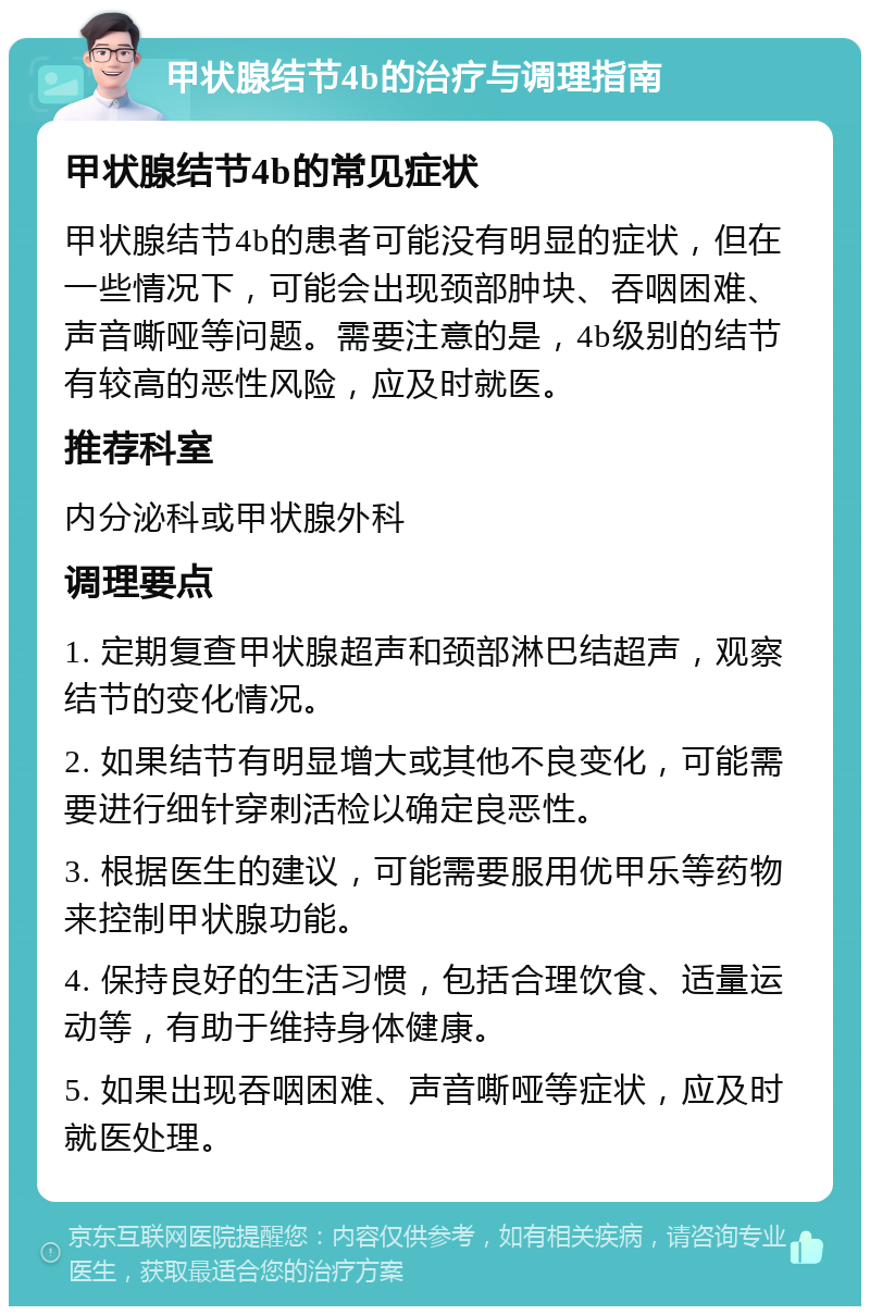 甲状腺结节4b的治疗与调理指南 甲状腺结节4b的常见症状 甲状腺结节4b的患者可能没有明显的症状，但在一些情况下，可能会出现颈部肿块、吞咽困难、声音嘶哑等问题。需要注意的是，4b级别的结节有较高的恶性风险，应及时就医。 推荐科室 内分泌科或甲状腺外科 调理要点 1. 定期复查甲状腺超声和颈部淋巴结超声，观察结节的变化情况。 2. 如果结节有明显增大或其他不良变化，可能需要进行细针穿刺活检以确定良恶性。 3. 根据医生的建议，可能需要服用优甲乐等药物来控制甲状腺功能。 4. 保持良好的生活习惯，包括合理饮食、适量运动等，有助于维持身体健康。 5. 如果出现吞咽困难、声音嘶哑等症状，应及时就医处理。