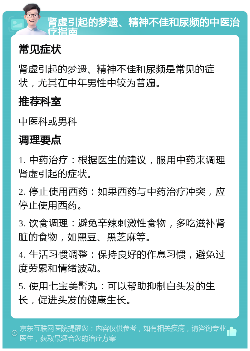 肾虚引起的梦遗、精神不佳和尿频的中医治疗指南 常见症状 肾虚引起的梦遗、精神不佳和尿频是常见的症状，尤其在中年男性中较为普遍。 推荐科室 中医科或男科 调理要点 1. 中药治疗：根据医生的建议，服用中药来调理肾虚引起的症状。 2. 停止使用西药：如果西药与中药治疗冲突，应停止使用西药。 3. 饮食调理：避免辛辣刺激性食物，多吃滋补肾脏的食物，如黑豆、黑芝麻等。 4. 生活习惯调整：保持良好的作息习惯，避免过度劳累和情绪波动。 5. 使用七宝美髯丸：可以帮助抑制白头发的生长，促进头发的健康生长。