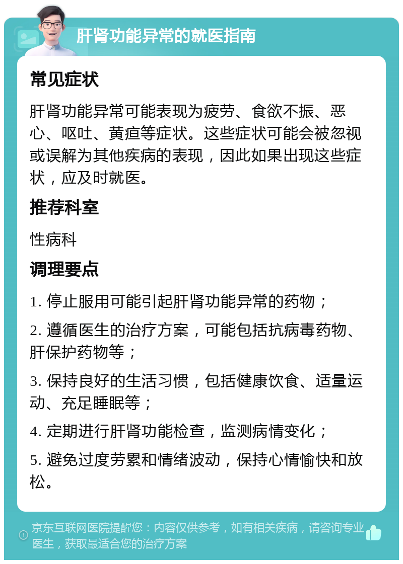 肝肾功能异常的就医指南 常见症状 肝肾功能异常可能表现为疲劳、食欲不振、恶心、呕吐、黄疸等症状。这些症状可能会被忽视或误解为其他疾病的表现，因此如果出现这些症状，应及时就医。 推荐科室 性病科 调理要点 1. 停止服用可能引起肝肾功能异常的药物； 2. 遵循医生的治疗方案，可能包括抗病毒药物、肝保护药物等； 3. 保持良好的生活习惯，包括健康饮食、适量运动、充足睡眠等； 4. 定期进行肝肾功能检查，监测病情变化； 5. 避免过度劳累和情绪波动，保持心情愉快和放松。