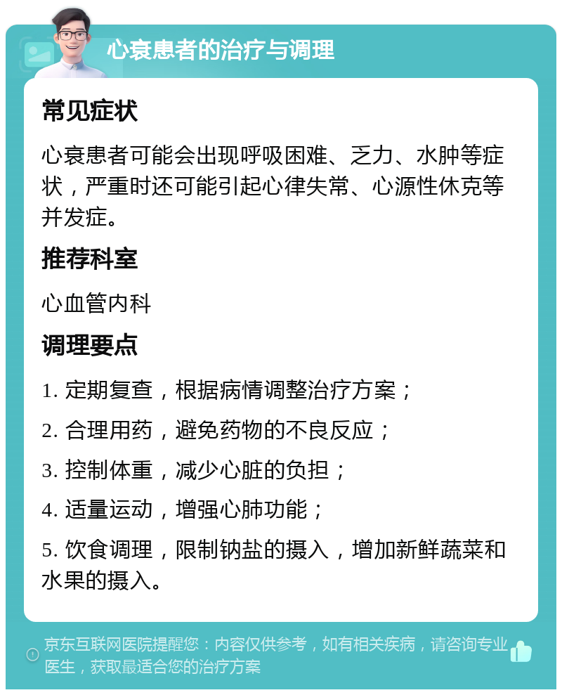 心衰患者的治疗与调理 常见症状 心衰患者可能会出现呼吸困难、乏力、水肿等症状，严重时还可能引起心律失常、心源性休克等并发症。 推荐科室 心血管内科 调理要点 1. 定期复查，根据病情调整治疗方案； 2. 合理用药，避免药物的不良反应； 3. 控制体重，减少心脏的负担； 4. 适量运动，增强心肺功能； 5. 饮食调理，限制钠盐的摄入，增加新鲜蔬菜和水果的摄入。