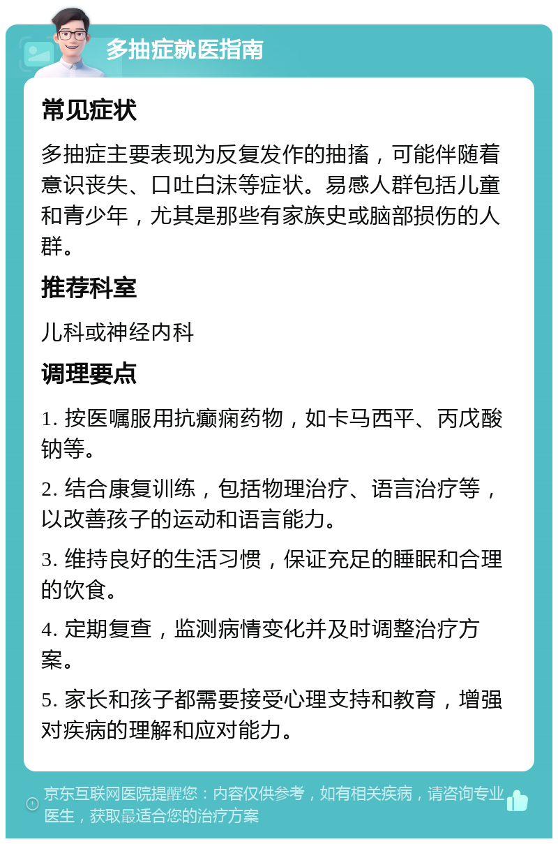 多抽症就医指南 常见症状 多抽症主要表现为反复发作的抽搐，可能伴随着意识丧失、口吐白沫等症状。易感人群包括儿童和青少年，尤其是那些有家族史或脑部损伤的人群。 推荐科室 儿科或神经内科 调理要点 1. 按医嘱服用抗癫痫药物，如卡马西平、丙戊酸钠等。 2. 结合康复训练，包括物理治疗、语言治疗等，以改善孩子的运动和语言能力。 3. 维持良好的生活习惯，保证充足的睡眠和合理的饮食。 4. 定期复查，监测病情变化并及时调整治疗方案。 5. 家长和孩子都需要接受心理支持和教育，增强对疾病的理解和应对能力。