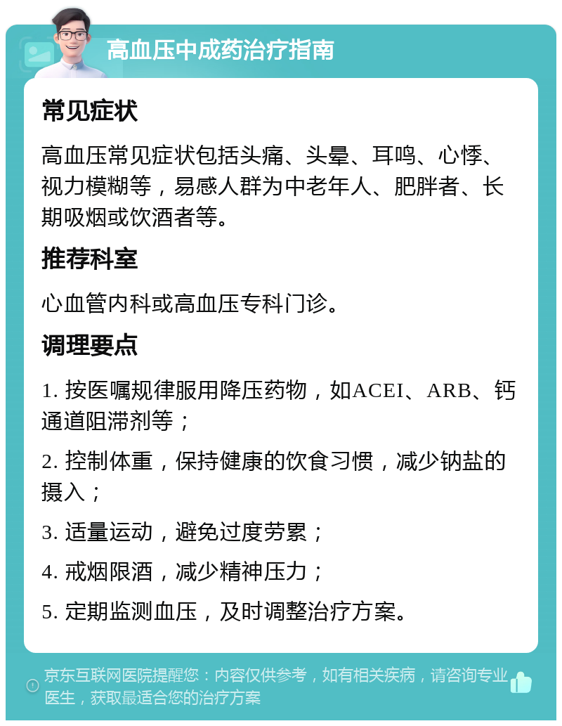 高血压中成药治疗指南 常见症状 高血压常见症状包括头痛、头晕、耳鸣、心悸、视力模糊等，易感人群为中老年人、肥胖者、长期吸烟或饮酒者等。 推荐科室 心血管内科或高血压专科门诊。 调理要点 1. 按医嘱规律服用降压药物，如ACEI、ARB、钙通道阻滞剂等； 2. 控制体重，保持健康的饮食习惯，减少钠盐的摄入； 3. 适量运动，避免过度劳累； 4. 戒烟限酒，减少精神压力； 5. 定期监测血压，及时调整治疗方案。