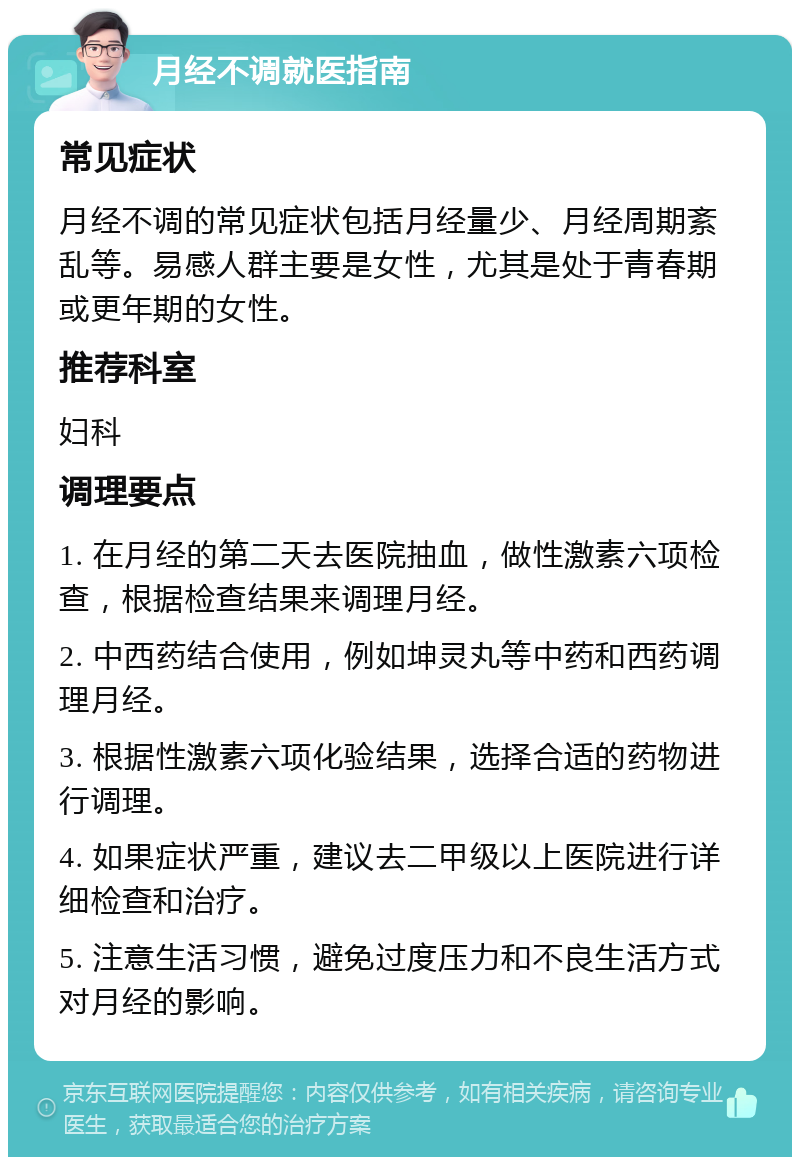 月经不调就医指南 常见症状 月经不调的常见症状包括月经量少、月经周期紊乱等。易感人群主要是女性，尤其是处于青春期或更年期的女性。 推荐科室 妇科 调理要点 1. 在月经的第二天去医院抽血，做性激素六项检查，根据检查结果来调理月经。 2. 中西药结合使用，例如坤灵丸等中药和西药调理月经。 3. 根据性激素六项化验结果，选择合适的药物进行调理。 4. 如果症状严重，建议去二甲级以上医院进行详细检查和治疗。 5. 注意生活习惯，避免过度压力和不良生活方式对月经的影响。