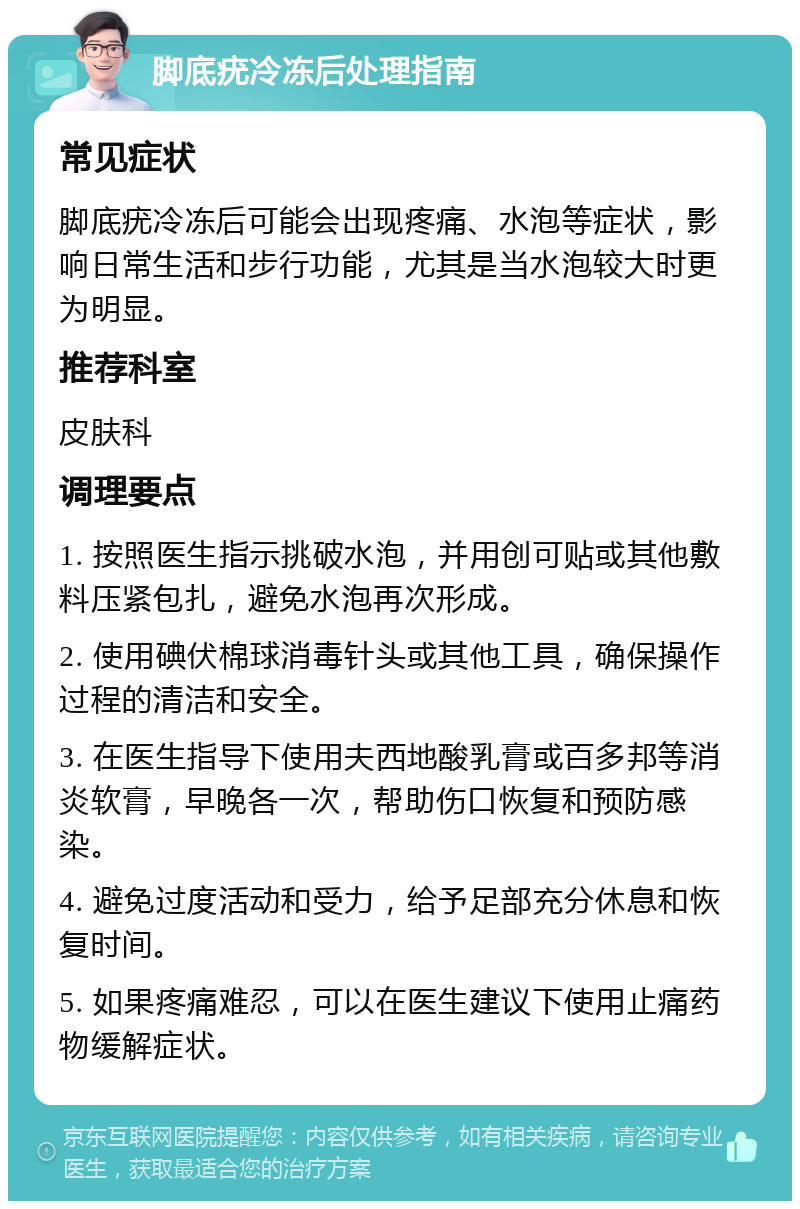 脚底疣冷冻后处理指南 常见症状 脚底疣冷冻后可能会出现疼痛、水泡等症状，影响日常生活和步行功能，尤其是当水泡较大时更为明显。 推荐科室 皮肤科 调理要点 1. 按照医生指示挑破水泡，并用创可贴或其他敷料压紧包扎，避免水泡再次形成。 2. 使用碘伏棉球消毒针头或其他工具，确保操作过程的清洁和安全。 3. 在医生指导下使用夫西地酸乳膏或百多邦等消炎软膏，早晚各一次，帮助伤口恢复和预防感染。 4. 避免过度活动和受力，给予足部充分休息和恢复时间。 5. 如果疼痛难忍，可以在医生建议下使用止痛药物缓解症状。