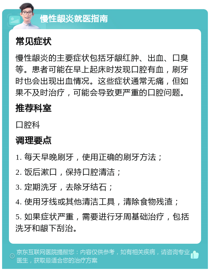 慢性龈炎就医指南 常见症状 慢性龈炎的主要症状包括牙龈红肿、出血、口臭等。患者可能在早上起床时发现口腔有血，刷牙时也会出现出血情况。这些症状通常无痛，但如果不及时治疗，可能会导致更严重的口腔问题。 推荐科室 口腔科 调理要点 1. 每天早晚刷牙，使用正确的刷牙方法； 2. 饭后漱口，保持口腔清洁； 3. 定期洗牙，去除牙结石； 4. 使用牙线或其他清洁工具，清除食物残渣； 5. 如果症状严重，需要进行牙周基础治疗，包括洗牙和龈下刮治。