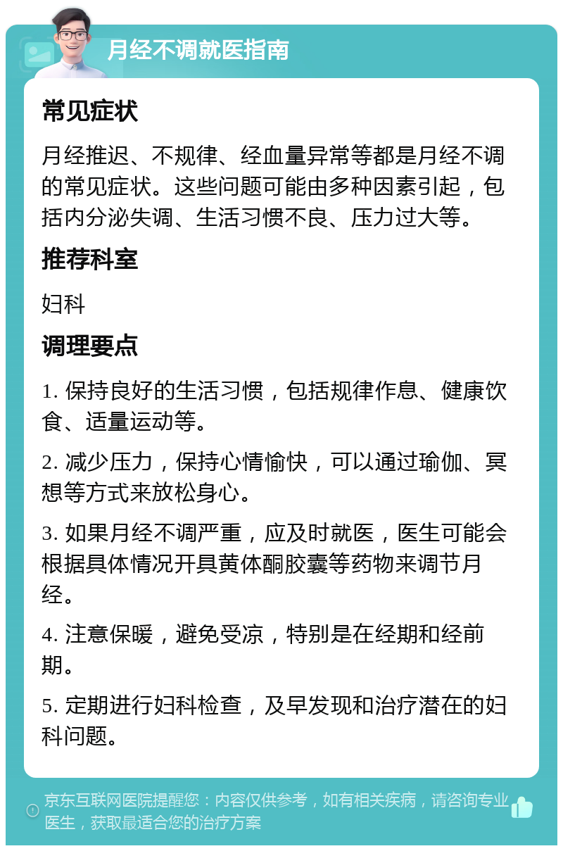 月经不调就医指南 常见症状 月经推迟、不规律、经血量异常等都是月经不调的常见症状。这些问题可能由多种因素引起，包括内分泌失调、生活习惯不良、压力过大等。 推荐科室 妇科 调理要点 1. 保持良好的生活习惯，包括规律作息、健康饮食、适量运动等。 2. 减少压力，保持心情愉快，可以通过瑜伽、冥想等方式来放松身心。 3. 如果月经不调严重，应及时就医，医生可能会根据具体情况开具黄体酮胶囊等药物来调节月经。 4. 注意保暖，避免受凉，特别是在经期和经前期。 5. 定期进行妇科检查，及早发现和治疗潜在的妇科问题。