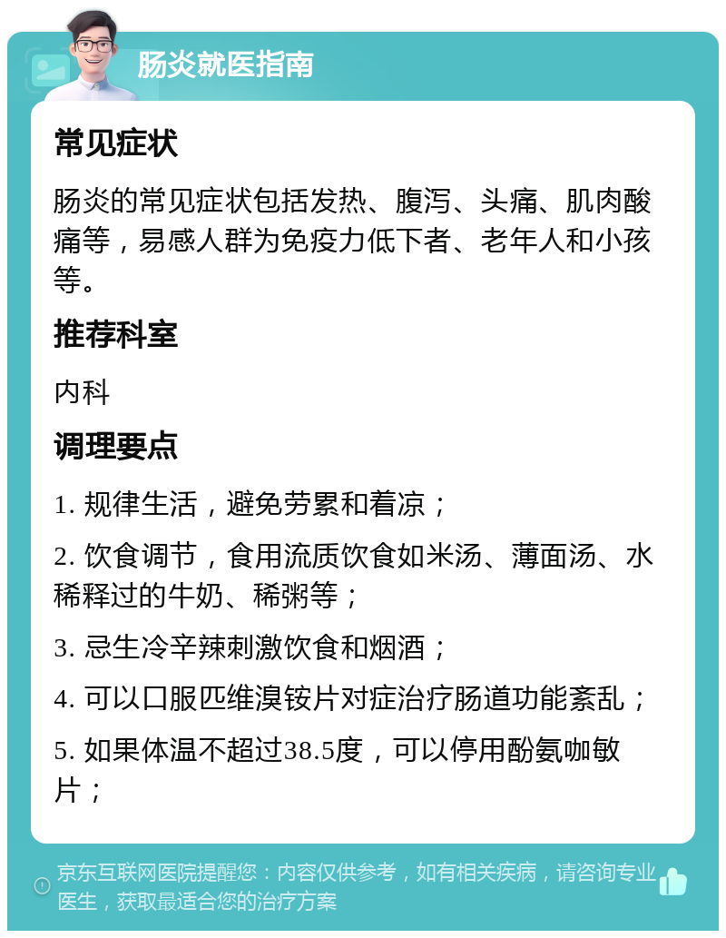 肠炎就医指南 常见症状 肠炎的常见症状包括发热、腹泻、头痛、肌肉酸痛等，易感人群为免疫力低下者、老年人和小孩等。 推荐科室 内科 调理要点 1. 规律生活，避免劳累和着凉； 2. 饮食调节，食用流质饮食如米汤、薄面汤、水稀释过的牛奶、稀粥等； 3. 忌生冷辛辣刺激饮食和烟酒； 4. 可以口服匹维溴铵片对症治疗肠道功能紊乱； 5. 如果体温不超过38.5度，可以停用酚氨咖敏片；