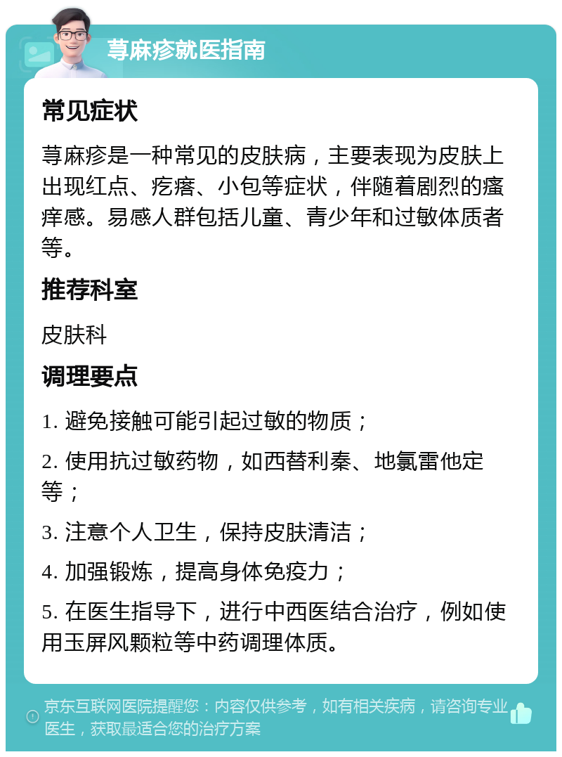 荨麻疹就医指南 常见症状 荨麻疹是一种常见的皮肤病，主要表现为皮肤上出现红点、疙瘩、小包等症状，伴随着剧烈的瘙痒感。易感人群包括儿童、青少年和过敏体质者等。 推荐科室 皮肤科 调理要点 1. 避免接触可能引起过敏的物质； 2. 使用抗过敏药物，如西替利秦、地氯雷他定等； 3. 注意个人卫生，保持皮肤清洁； 4. 加强锻炼，提高身体免疫力； 5. 在医生指导下，进行中西医结合治疗，例如使用玉屏风颗粒等中药调理体质。