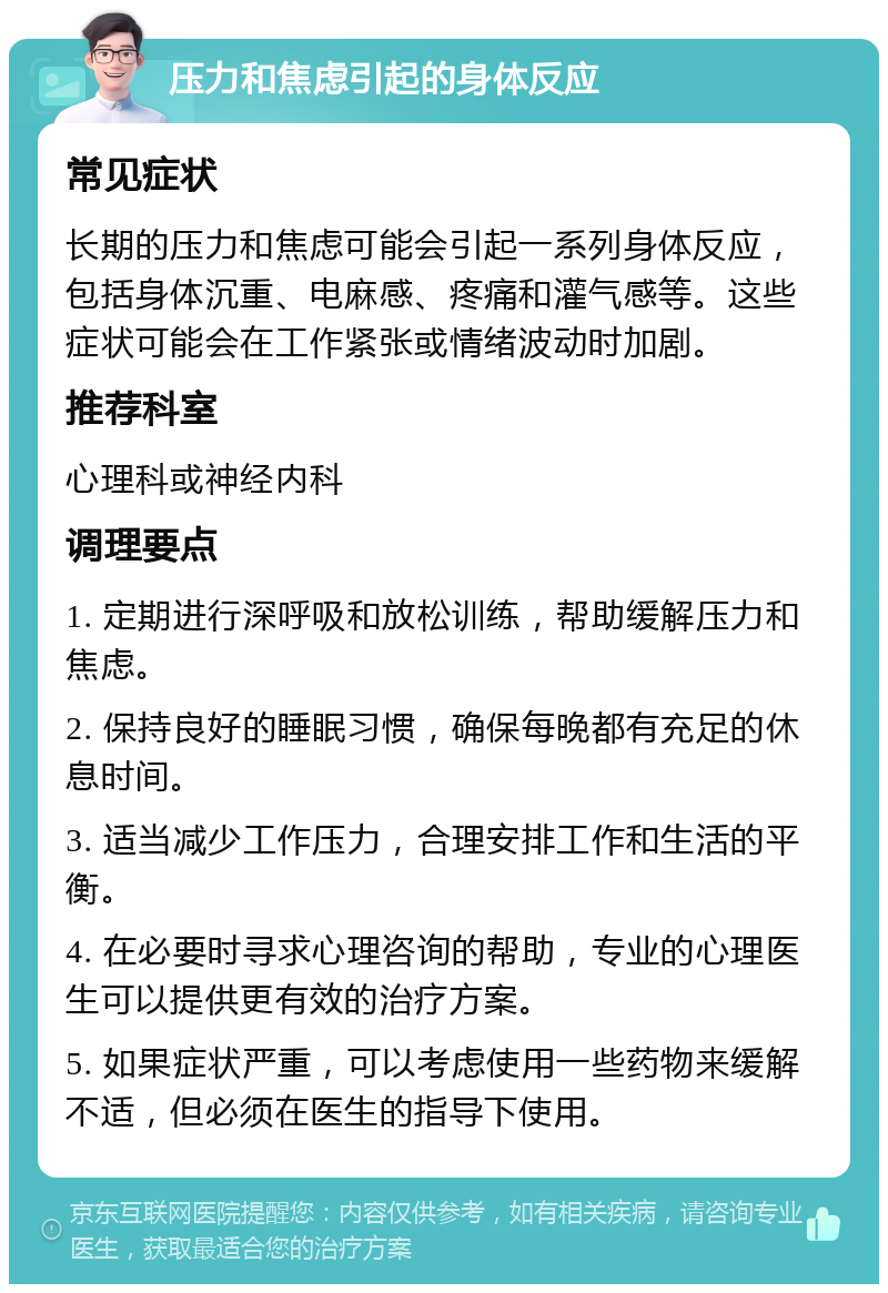 压力和焦虑引起的身体反应 常见症状 长期的压力和焦虑可能会引起一系列身体反应，包括身体沉重、电麻感、疼痛和灌气感等。这些症状可能会在工作紧张或情绪波动时加剧。 推荐科室 心理科或神经内科 调理要点 1. 定期进行深呼吸和放松训练，帮助缓解压力和焦虑。 2. 保持良好的睡眠习惯，确保每晚都有充足的休息时间。 3. 适当减少工作压力，合理安排工作和生活的平衡。 4. 在必要时寻求心理咨询的帮助，专业的心理医生可以提供更有效的治疗方案。 5. 如果症状严重，可以考虑使用一些药物来缓解不适，但必须在医生的指导下使用。