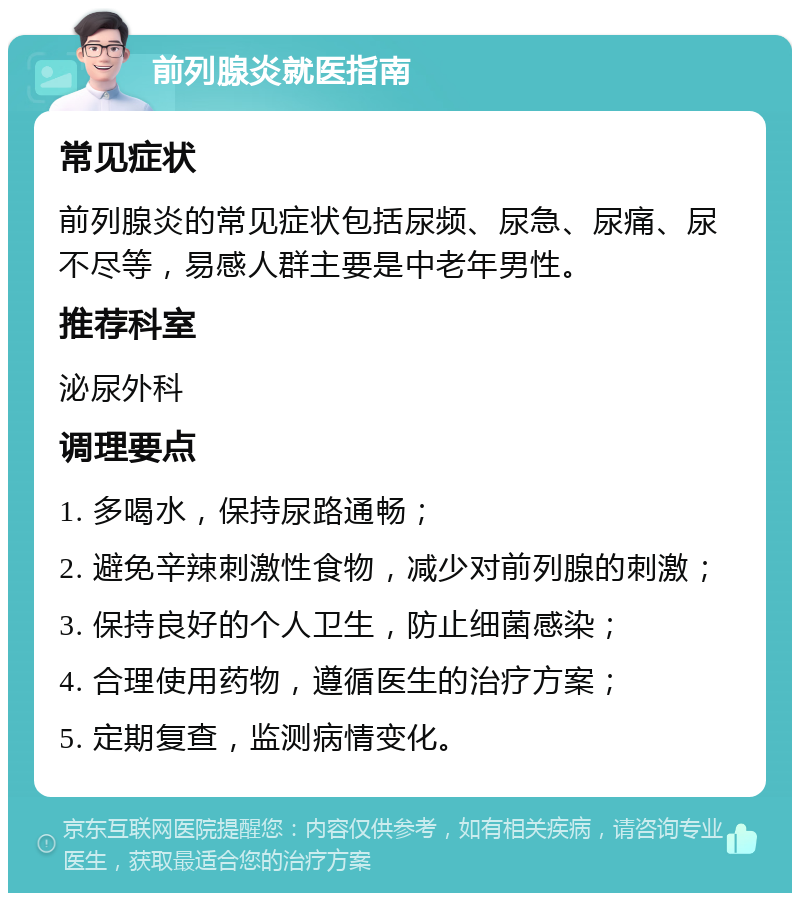 前列腺炎就医指南 常见症状 前列腺炎的常见症状包括尿频、尿急、尿痛、尿不尽等，易感人群主要是中老年男性。 推荐科室 泌尿外科 调理要点 1. 多喝水，保持尿路通畅； 2. 避免辛辣刺激性食物，减少对前列腺的刺激； 3. 保持良好的个人卫生，防止细菌感染； 4. 合理使用药物，遵循医生的治疗方案； 5. 定期复查，监测病情变化。