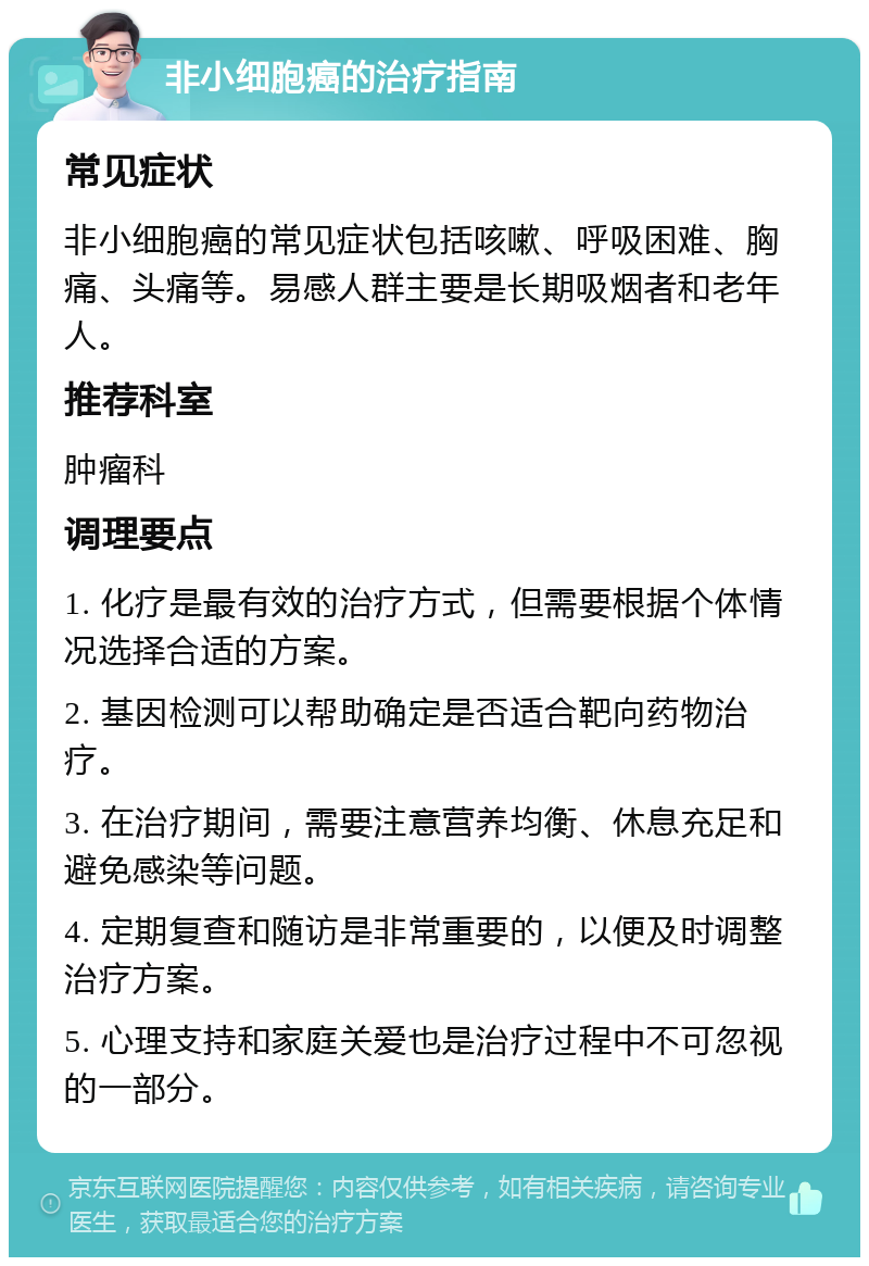 非小细胞癌的治疗指南 常见症状 非小细胞癌的常见症状包括咳嗽、呼吸困难、胸痛、头痛等。易感人群主要是长期吸烟者和老年人。 推荐科室 肿瘤科 调理要点 1. 化疗是最有效的治疗方式，但需要根据个体情况选择合适的方案。 2. 基因检测可以帮助确定是否适合靶向药物治疗。 3. 在治疗期间，需要注意营养均衡、休息充足和避免感染等问题。 4. 定期复查和随访是非常重要的，以便及时调整治疗方案。 5. 心理支持和家庭关爱也是治疗过程中不可忽视的一部分。