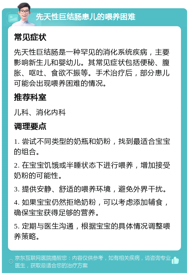 先天性巨结肠患儿的喂养困难 常见症状 先天性巨结肠是一种罕见的消化系统疾病，主要影响新生儿和婴幼儿。其常见症状包括便秘、腹胀、呕吐、食欲不振等。手术治疗后，部分患儿可能会出现喂养困难的情况。 推荐科室 儿科、消化内科 调理要点 1. 尝试不同类型的奶瓶和奶粉，找到最适合宝宝的组合。 2. 在宝宝饥饿或半睡状态下进行喂养，增加接受奶粉的可能性。 3. 提供安静、舒适的喂养环境，避免外界干扰。 4. 如果宝宝仍然拒绝奶粉，可以考虑添加辅食，确保宝宝获得足够的营养。 5. 定期与医生沟通，根据宝宝的具体情况调整喂养策略。