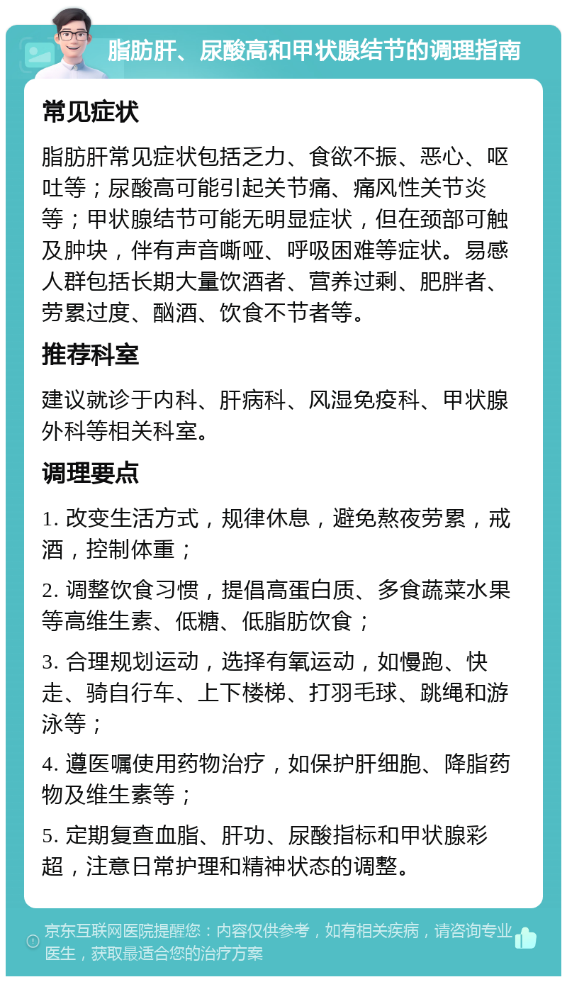 脂肪肝、尿酸高和甲状腺结节的调理指南 常见症状 脂肪肝常见症状包括乏力、食欲不振、恶心、呕吐等；尿酸高可能引起关节痛、痛风性关节炎等；甲状腺结节可能无明显症状，但在颈部可触及肿块，伴有声音嘶哑、呼吸困难等症状。易感人群包括长期大量饮酒者、营养过剩、肥胖者、劳累过度、酗酒、饮食不节者等。 推荐科室 建议就诊于内科、肝病科、风湿免疫科、甲状腺外科等相关科室。 调理要点 1. 改变生活方式，规律休息，避免熬夜劳累，戒酒，控制体重； 2. 调整饮食习惯，提倡高蛋白质、多食蔬菜水果等高维生素、低糖、低脂肪饮食； 3. 合理规划运动，选择有氧运动，如慢跑、快走、骑自行车、上下楼梯、打羽毛球、跳绳和游泳等； 4. 遵医嘱使用药物治疗，如保护肝细胞、降脂药物及维生素等； 5. 定期复查血脂、肝功、尿酸指标和甲状腺彩超，注意日常护理和精神状态的调整。