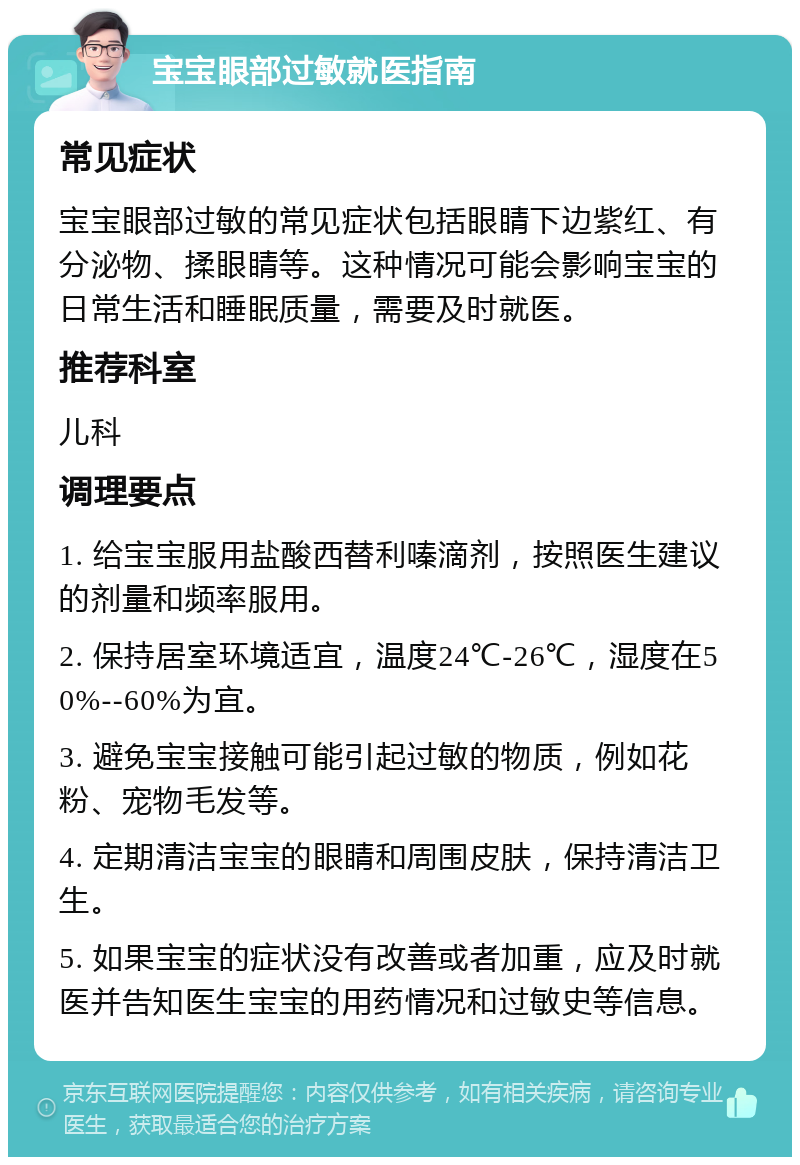 宝宝眼部过敏就医指南 常见症状 宝宝眼部过敏的常见症状包括眼睛下边紫红、有分泌物、揉眼睛等。这种情况可能会影响宝宝的日常生活和睡眠质量，需要及时就医。 推荐科室 儿科 调理要点 1. 给宝宝服用盐酸西替利嗪滴剂，按照医生建议的剂量和频率服用。 2. 保持居室环境适宜，温度24℃-26℃，湿度在50%--60%为宜。 3. 避免宝宝接触可能引起过敏的物质，例如花粉、宠物毛发等。 4. 定期清洁宝宝的眼睛和周围皮肤，保持清洁卫生。 5. 如果宝宝的症状没有改善或者加重，应及时就医并告知医生宝宝的用药情况和过敏史等信息。