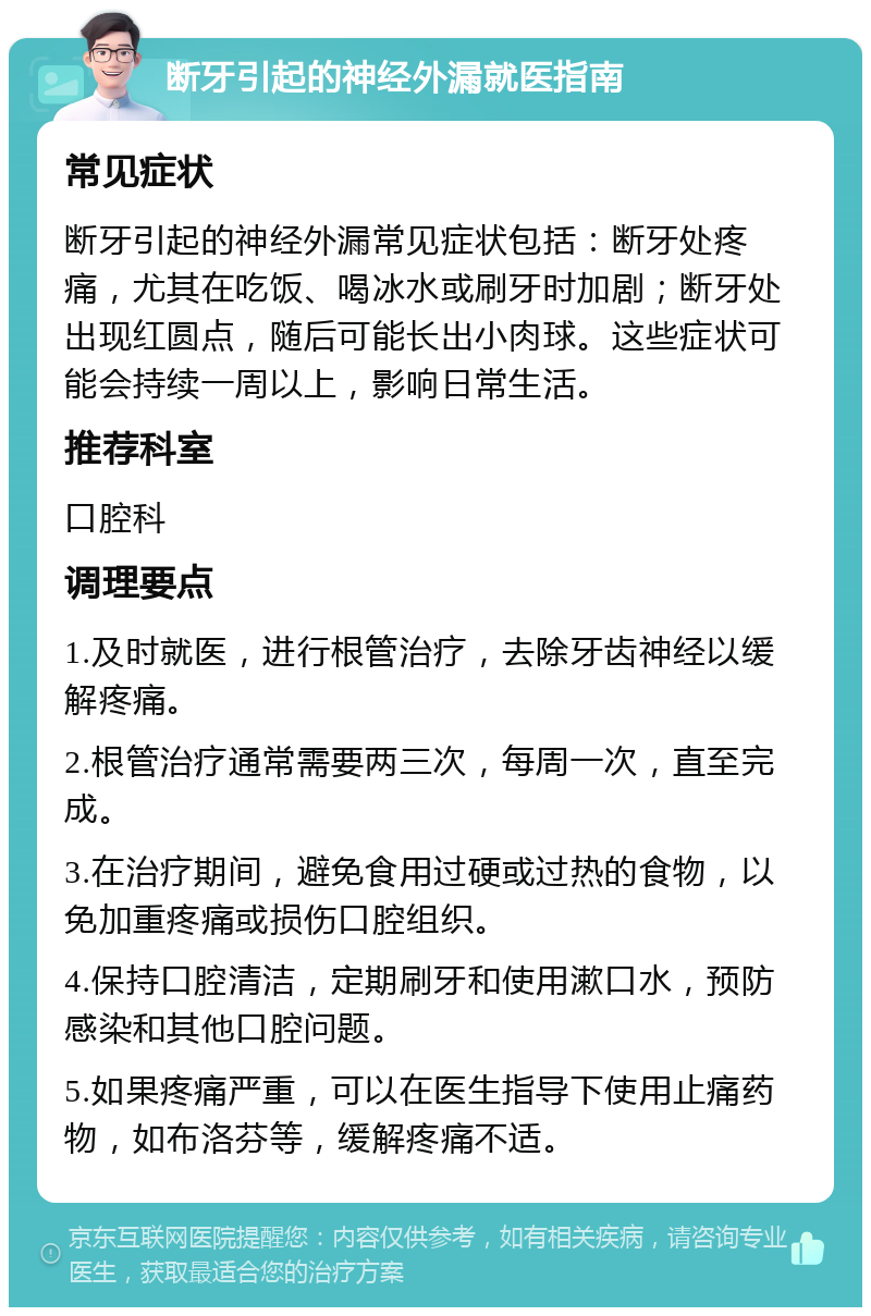 断牙引起的神经外漏就医指南 常见症状 断牙引起的神经外漏常见症状包括：断牙处疼痛，尤其在吃饭、喝冰水或刷牙时加剧；断牙处出现红圆点，随后可能长出小肉球。这些症状可能会持续一周以上，影响日常生活。 推荐科室 口腔科 调理要点 1.及时就医，进行根管治疗，去除牙齿神经以缓解疼痛。 2.根管治疗通常需要两三次，每周一次，直至完成。 3.在治疗期间，避免食用过硬或过热的食物，以免加重疼痛或损伤口腔组织。 4.保持口腔清洁，定期刷牙和使用漱口水，预防感染和其他口腔问题。 5.如果疼痛严重，可以在医生指导下使用止痛药物，如布洛芬等，缓解疼痛不适。