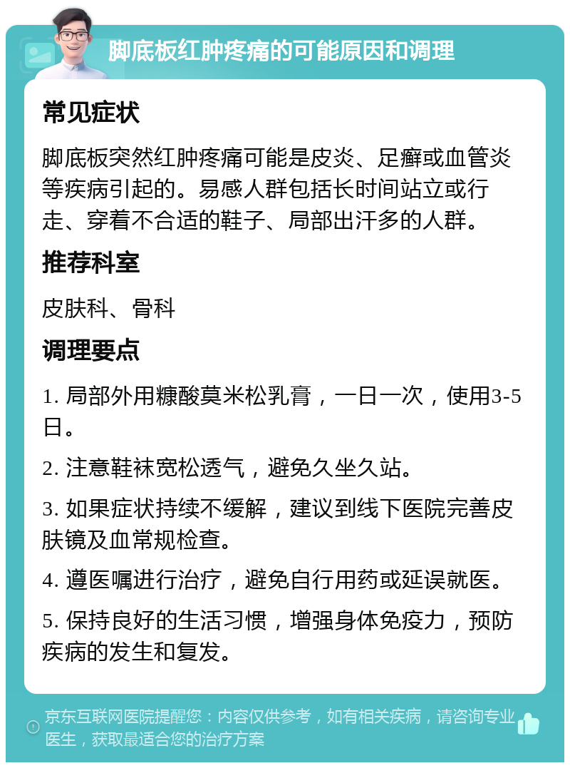 脚底板红肿疼痛的可能原因和调理 常见症状 脚底板突然红肿疼痛可能是皮炎、足癣或血管炎等疾病引起的。易感人群包括长时间站立或行走、穿着不合适的鞋子、局部出汗多的人群。 推荐科室 皮肤科、骨科 调理要点 1. 局部外用糠酸莫米松乳膏，一日一次，使用3-5日。 2. 注意鞋袜宽松透气，避免久坐久站。 3. 如果症状持续不缓解，建议到线下医院完善皮肤镜及血常规检查。 4. 遵医嘱进行治疗，避免自行用药或延误就医。 5. 保持良好的生活习惯，增强身体免疫力，预防疾病的发生和复发。