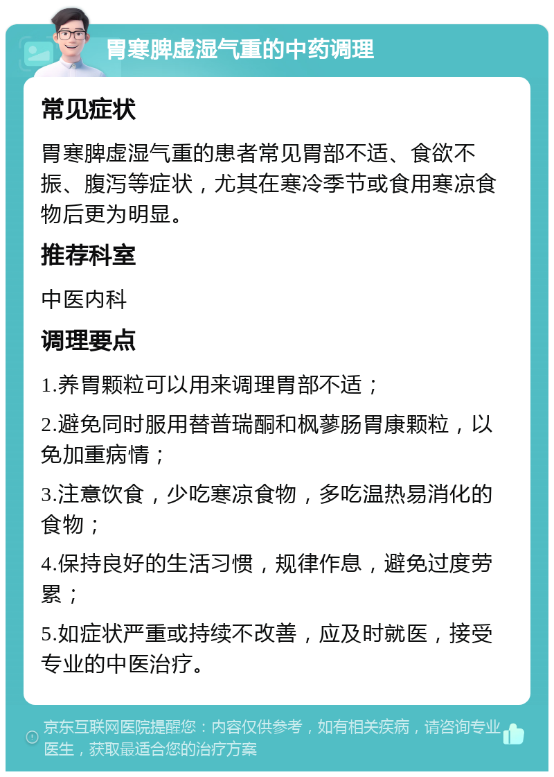 胃寒脾虚湿气重的中药调理 常见症状 胃寒脾虚湿气重的患者常见胃部不适、食欲不振、腹泻等症状，尤其在寒冷季节或食用寒凉食物后更为明显。 推荐科室 中医内科 调理要点 1.养胃颗粒可以用来调理胃部不适； 2.避免同时服用替普瑞酮和枫蓼肠胃康颗粒，以免加重病情； 3.注意饮食，少吃寒凉食物，多吃温热易消化的食物； 4.保持良好的生活习惯，规律作息，避免过度劳累； 5.如症状严重或持续不改善，应及时就医，接受专业的中医治疗。