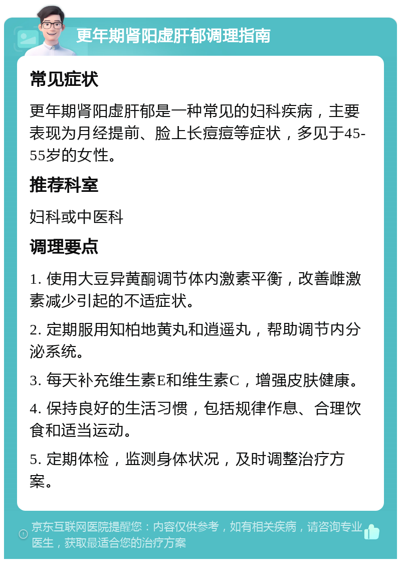 更年期肾阳虚肝郁调理指南 常见症状 更年期肾阳虚肝郁是一种常见的妇科疾病，主要表现为月经提前、脸上长痘痘等症状，多见于45-55岁的女性。 推荐科室 妇科或中医科 调理要点 1. 使用大豆异黄酮调节体内激素平衡，改善雌激素减少引起的不适症状。 2. 定期服用知柏地黄丸和逍遥丸，帮助调节内分泌系统。 3. 每天补充维生素E和维生素C，增强皮肤健康。 4. 保持良好的生活习惯，包括规律作息、合理饮食和适当运动。 5. 定期体检，监测身体状况，及时调整治疗方案。