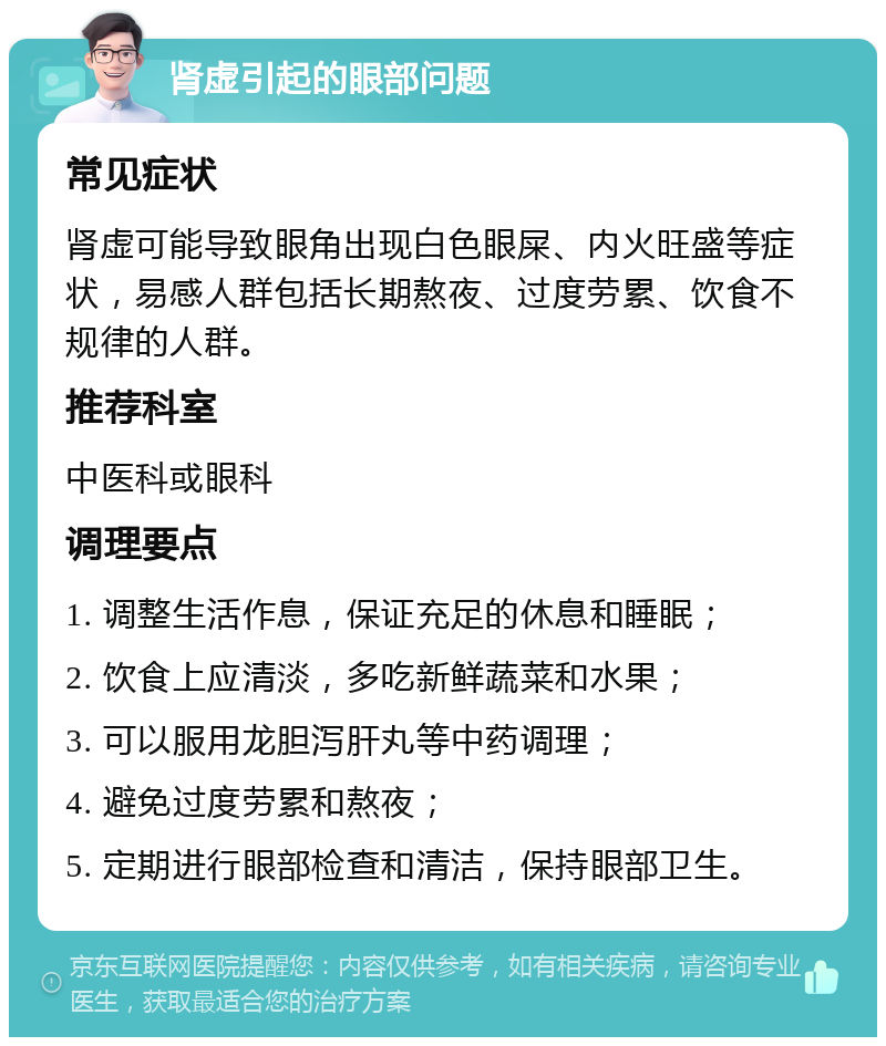 肾虚引起的眼部问题 常见症状 肾虚可能导致眼角出现白色眼屎、内火旺盛等症状，易感人群包括长期熬夜、过度劳累、饮食不规律的人群。 推荐科室 中医科或眼科 调理要点 1. 调整生活作息，保证充足的休息和睡眠； 2. 饮食上应清淡，多吃新鲜蔬菜和水果； 3. 可以服用龙胆泻肝丸等中药调理； 4. 避免过度劳累和熬夜； 5. 定期进行眼部检查和清洁，保持眼部卫生。