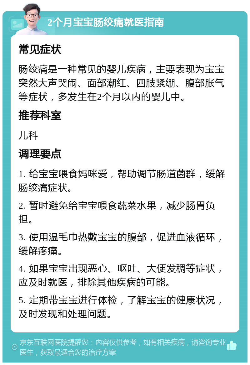 2个月宝宝肠绞痛就医指南 常见症状 肠绞痛是一种常见的婴儿疾病，主要表现为宝宝突然大声哭闹、面部潮红、四肢紧绷、腹部胀气等症状，多发生在2个月以内的婴儿中。 推荐科室 儿科 调理要点 1. 给宝宝喂食妈咪爱，帮助调节肠道菌群，缓解肠绞痛症状。 2. 暂时避免给宝宝喂食蔬菜水果，减少肠胃负担。 3. 使用温毛巾热敷宝宝的腹部，促进血液循环，缓解疼痛。 4. 如果宝宝出现恶心、呕吐、大便发稠等症状，应及时就医，排除其他疾病的可能。 5. 定期带宝宝进行体检，了解宝宝的健康状况，及时发现和处理问题。