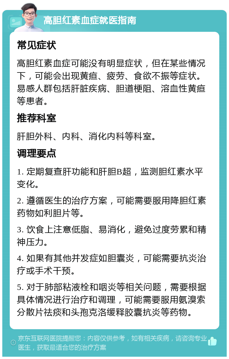 高胆红素血症就医指南 常见症状 高胆红素血症可能没有明显症状，但在某些情况下，可能会出现黄疸、疲劳、食欲不振等症状。易感人群包括肝脏疾病、胆道梗阻、溶血性黄疸等患者。 推荐科室 肝胆外科、内科、消化内科等科室。 调理要点 1. 定期复查肝功能和肝胆B超，监测胆红素水平变化。 2. 遵循医生的治疗方案，可能需要服用降胆红素药物如利胆片等。 3. 饮食上注意低脂、易消化，避免过度劳累和精神压力。 4. 如果有其他并发症如胆囊炎，可能需要抗炎治疗或手术干预。 5. 对于肺部粘液栓和咽炎等相关问题，需要根据具体情况进行治疗和调理，可能需要服用氨溴索分散片祛痰和头孢克洛缓释胶囊抗炎等药物。