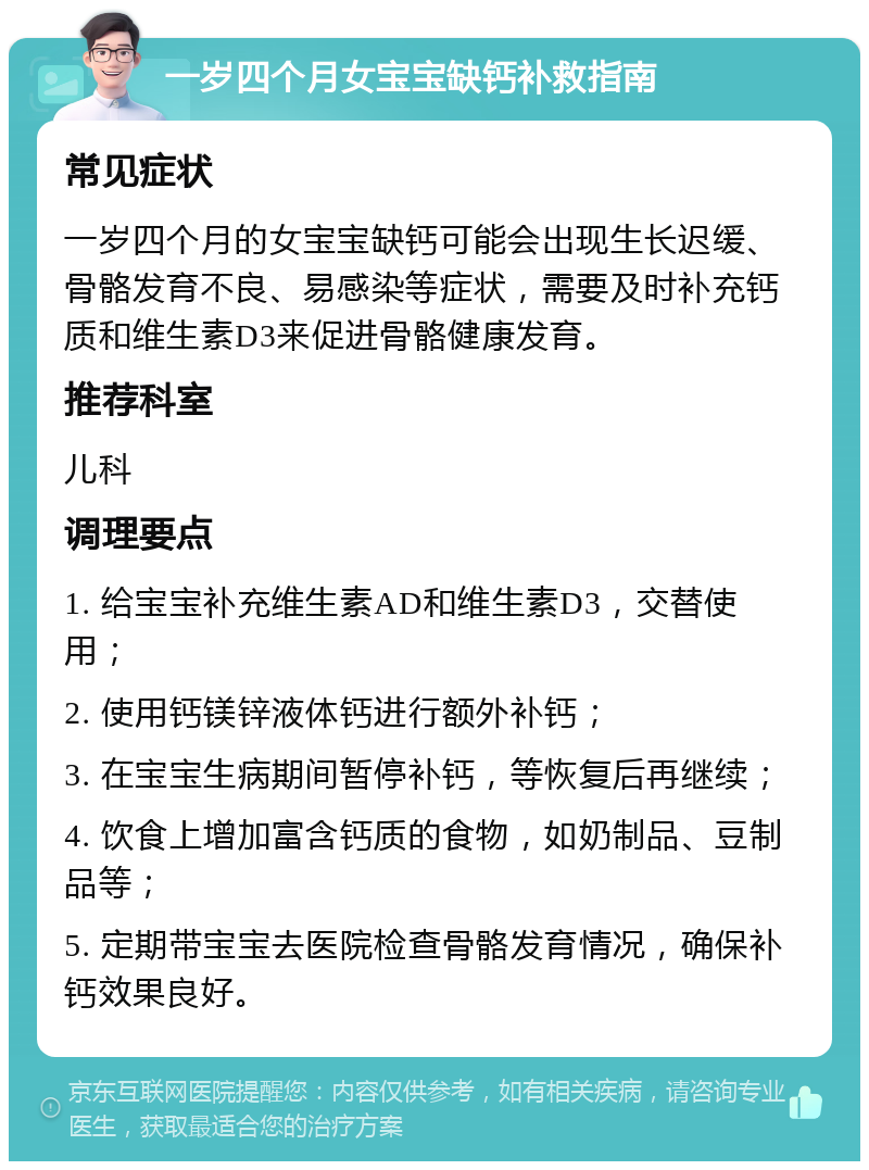 一岁四个月女宝宝缺钙补救指南 常见症状 一岁四个月的女宝宝缺钙可能会出现生长迟缓、骨骼发育不良、易感染等症状，需要及时补充钙质和维生素D3来促进骨骼健康发育。 推荐科室 儿科 调理要点 1. 给宝宝补充维生素AD和维生素D3，交替使用； 2. 使用钙镁锌液体钙进行额外补钙； 3. 在宝宝生病期间暂停补钙，等恢复后再继续； 4. 饮食上增加富含钙质的食物，如奶制品、豆制品等； 5. 定期带宝宝去医院检查骨骼发育情况，确保补钙效果良好。