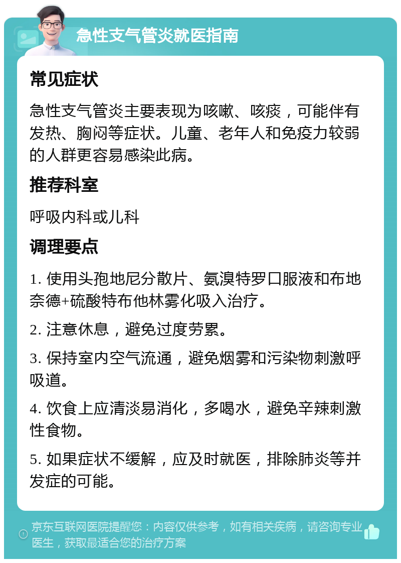 急性支气管炎就医指南 常见症状 急性支气管炎主要表现为咳嗽、咳痰，可能伴有发热、胸闷等症状。儿童、老年人和免疫力较弱的人群更容易感染此病。 推荐科室 呼吸内科或儿科 调理要点 1. 使用头孢地尼分散片、氨溴特罗口服液和布地奈德+硫酸特布他林雾化吸入治疗。 2. 注意休息，避免过度劳累。 3. 保持室内空气流通，避免烟雾和污染物刺激呼吸道。 4. 饮食上应清淡易消化，多喝水，避免辛辣刺激性食物。 5. 如果症状不缓解，应及时就医，排除肺炎等并发症的可能。