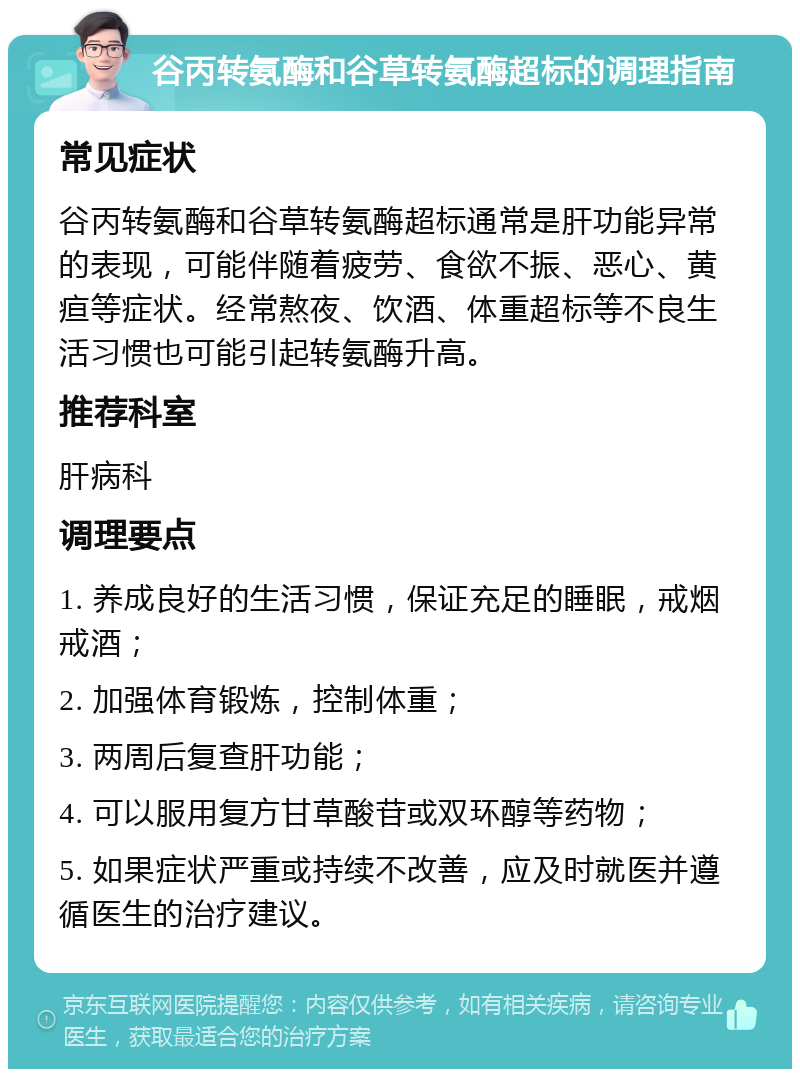 谷丙转氨酶和谷草转氨酶超标的调理指南 常见症状 谷丙转氨酶和谷草转氨酶超标通常是肝功能异常的表现，可能伴随着疲劳、食欲不振、恶心、黄疸等症状。经常熬夜、饮酒、体重超标等不良生活习惯也可能引起转氨酶升高。 推荐科室 肝病科 调理要点 1. 养成良好的生活习惯，保证充足的睡眠，戒烟戒酒； 2. 加强体育锻炼，控制体重； 3. 两周后复查肝功能； 4. 可以服用复方甘草酸苷或双环醇等药物； 5. 如果症状严重或持续不改善，应及时就医并遵循医生的治疗建议。